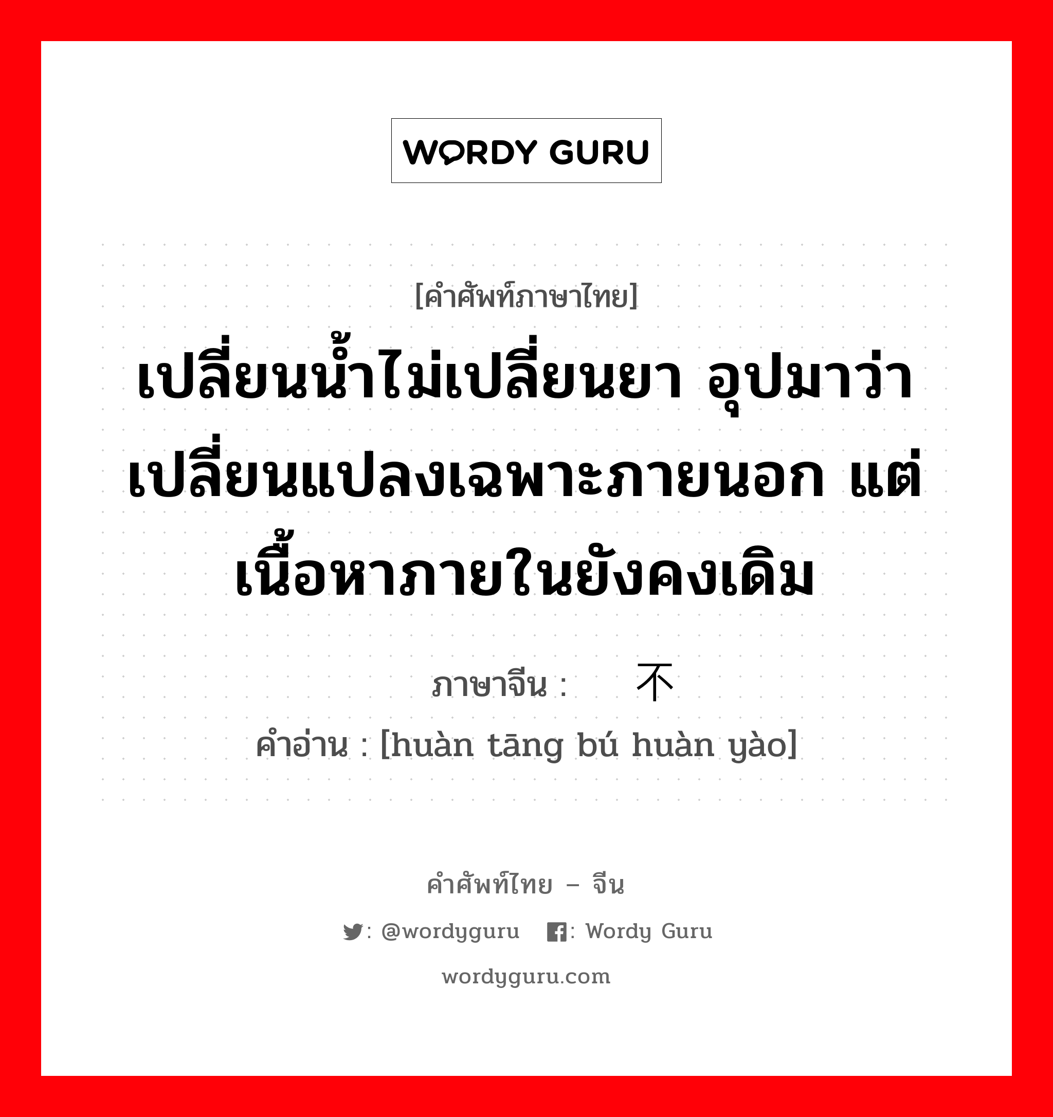 เปลี่ยนน้ำไม่เปลี่ยนยา อุปมาว่าเปลี่ยนแปลงเฉพาะภายนอก แต่เนื้อหาภายในยังคงเดิม ภาษาจีนคืออะไร, คำศัพท์ภาษาไทย - จีน เปลี่ยนน้ำไม่เปลี่ยนยา อุปมาว่าเปลี่ยนแปลงเฉพาะภายนอก แต่เนื้อหาภายในยังคงเดิม ภาษาจีน 换汤不换药 คำอ่าน [huàn tāng bú huàn yào]