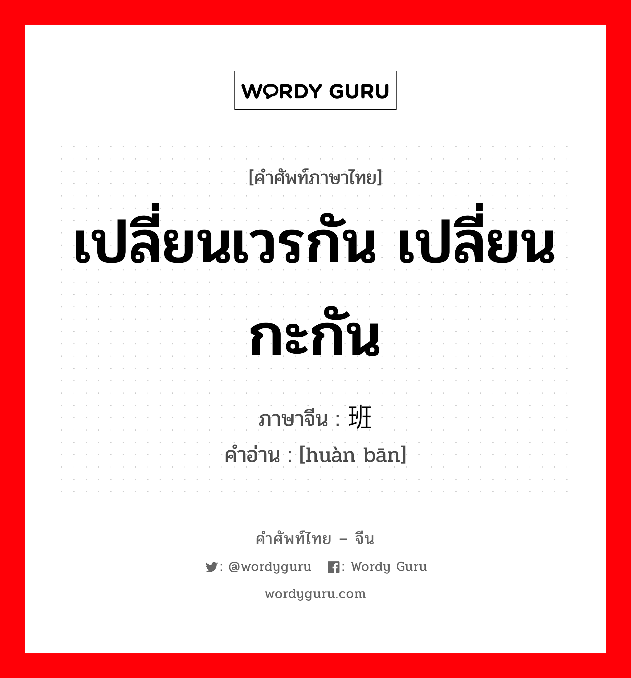 เปลี่ยนเวรกัน เปลี่ยนกะกัน ภาษาจีนคืออะไร, คำศัพท์ภาษาไทย - จีน เปลี่ยนเวรกัน เปลี่ยนกะกัน ภาษาจีน 换班 คำอ่าน [huàn bān]