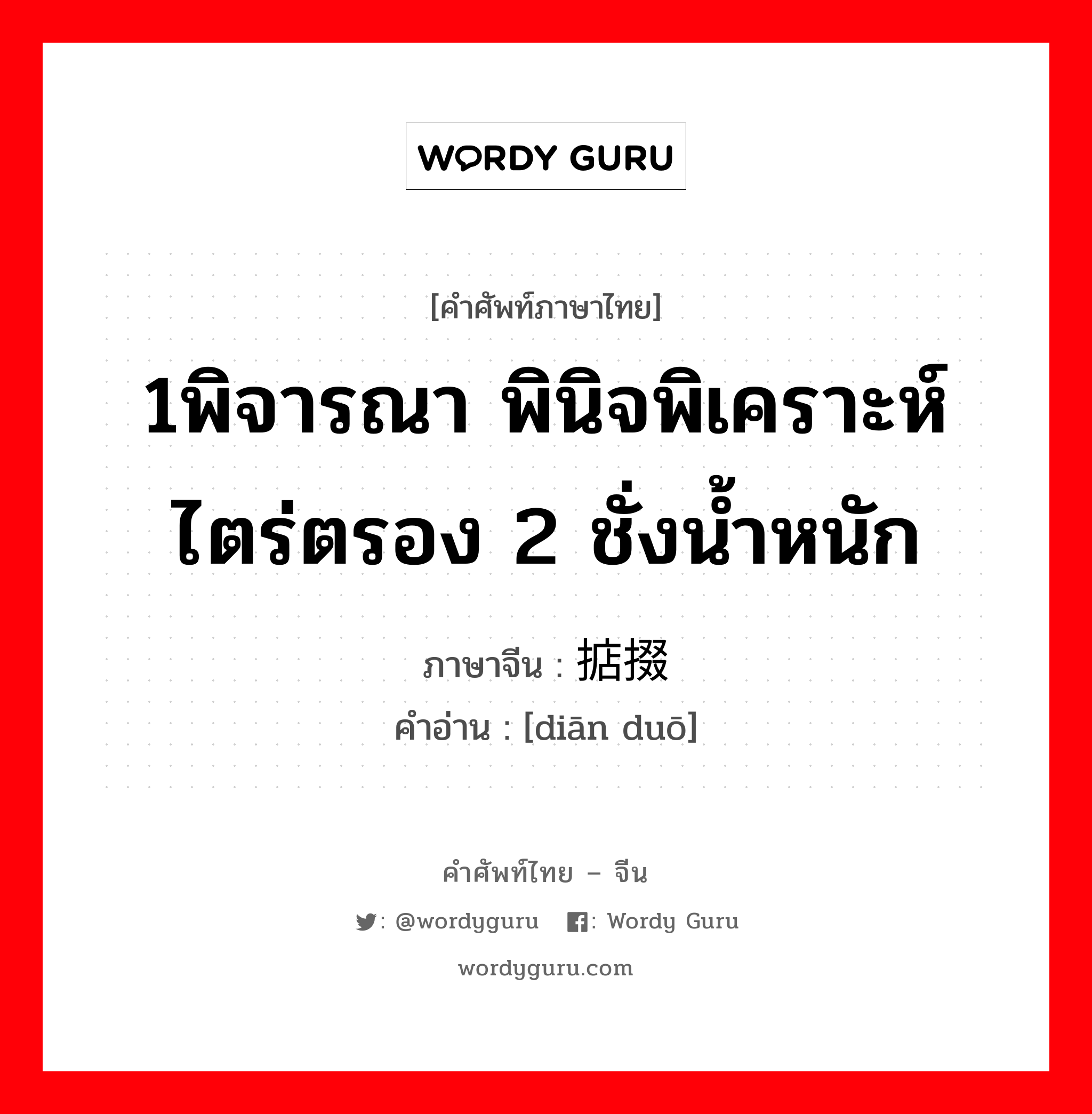 1พิจารณา พินิจพิเคราะห์ ไตร่ตรอง 2 ชั่งน้ำหนัก ภาษาจีนคืออะไร, คำศัพท์ภาษาไทย - จีน 1พิจารณา พินิจพิเคราะห์ ไตร่ตรอง 2 ชั่งน้ำหนัก ภาษาจีน 掂掇 คำอ่าน [diān duō]