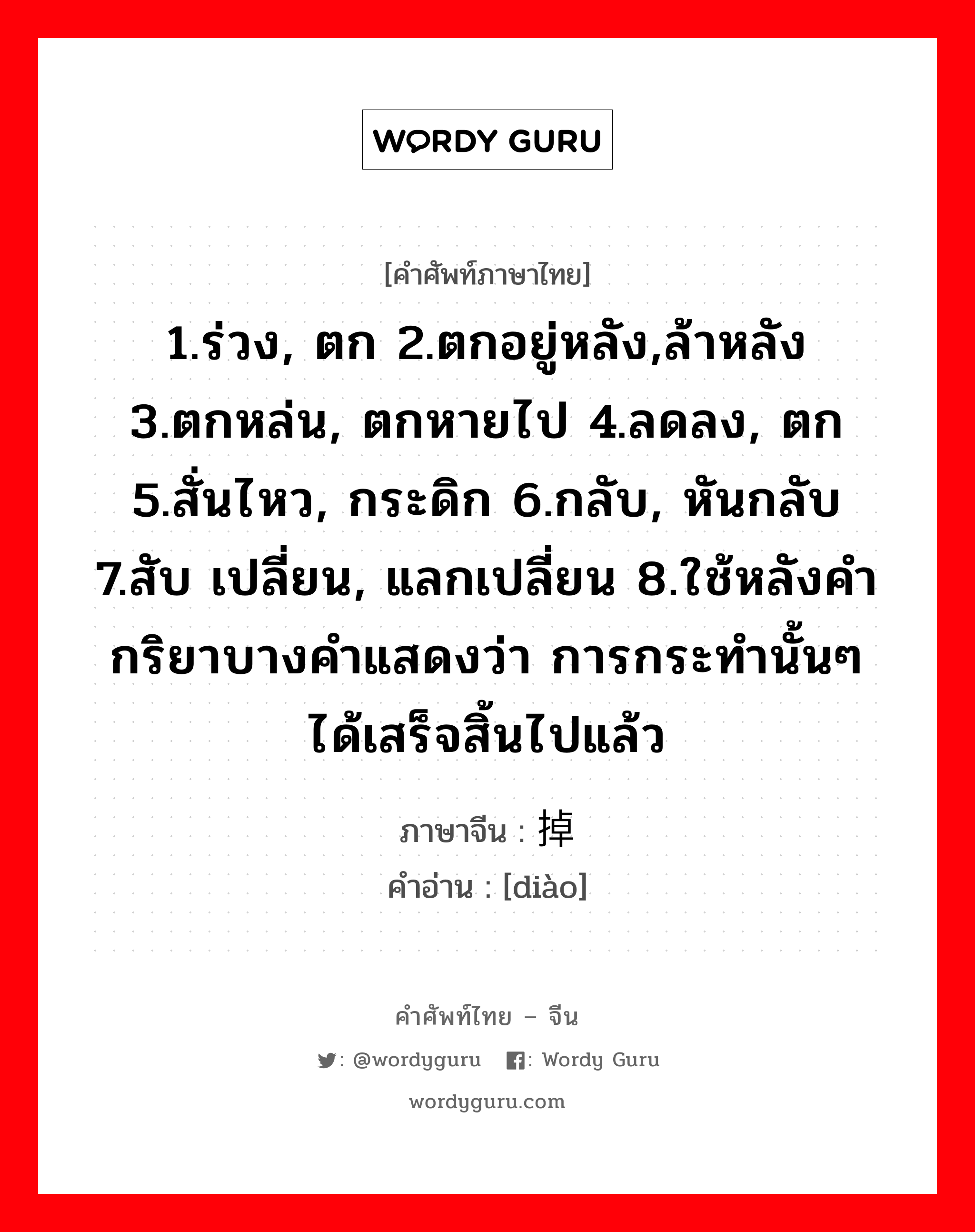 1.ร่วง, ตก 2.ตกอยู่หลัง,ล้าหลัง 3.ตกหล่น, ตกหายไป 4.ลดลง, ตก 5.สั่นไหว, กระดิก 6.กลับ, หันกลับ 7.สับ เปลี่ยน, แลกเปลี่ยน 8.ใช้หลังคำกริยาบางคำแสดงว่า การกระทำนั้นๆ ได้เสร็จสิ้นไปแล้ว ภาษาจีนคืออะไร, คำศัพท์ภาษาไทย - จีน 1.ร่วง, ตก 2.ตกอยู่หลัง,ล้าหลัง 3.ตกหล่น, ตกหายไป 4.ลดลง, ตก 5.สั่นไหว, กระดิก 6.กลับ, หันกลับ 7.สับ เปลี่ยน, แลกเปลี่ยน 8.ใช้หลังคำกริยาบางคำแสดงว่า การกระทำนั้นๆ ได้เสร็จสิ้นไปแล้ว ภาษาจีน 掉 คำอ่าน [diào]