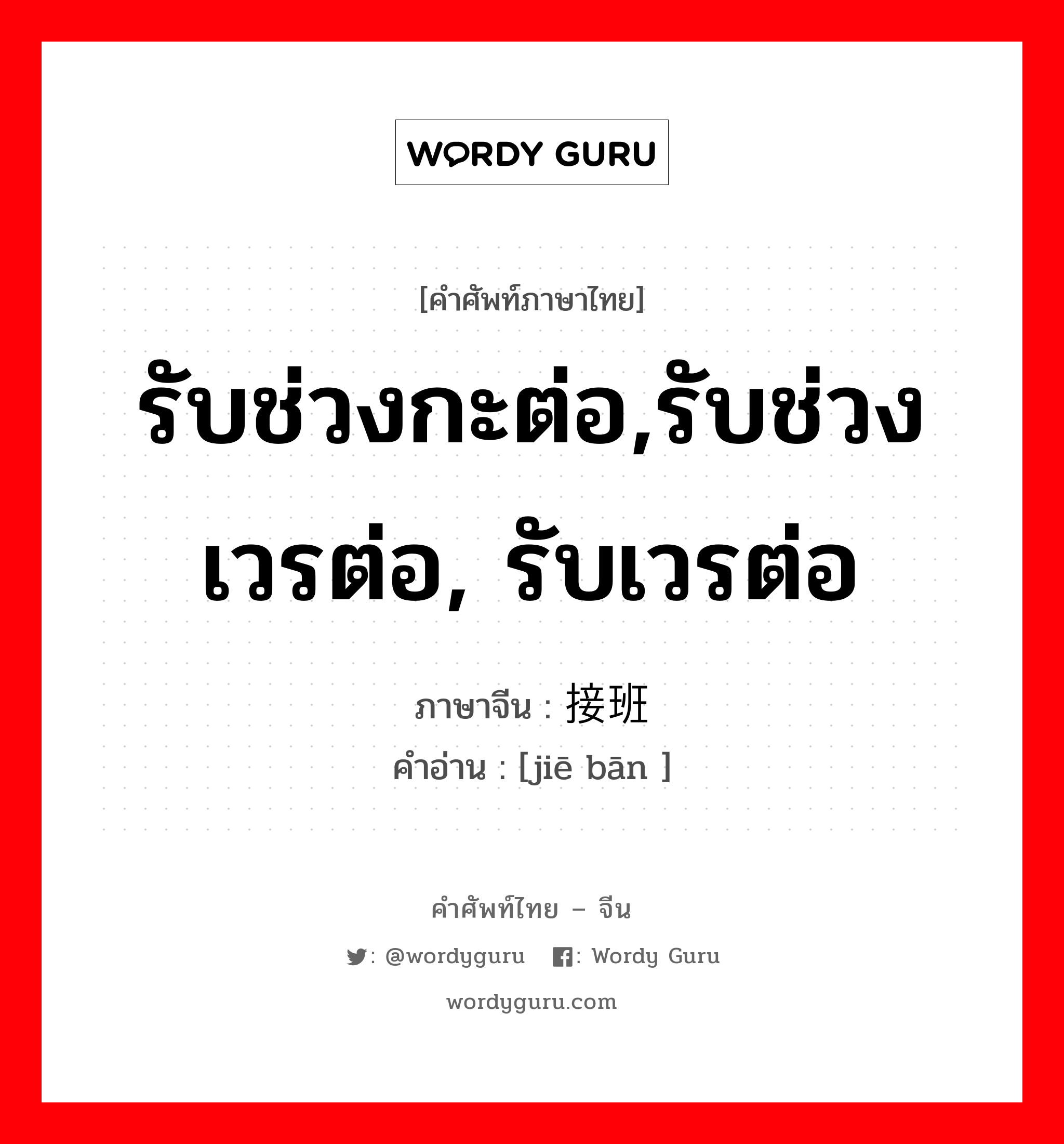 รับช่วงกะต่อ, รับช่วงเวรต่อ, รับเวรต่อ ภาษาจีนคืออะไร, คำศัพท์ภาษาไทย - จีน รับช่วงกะต่อ,รับช่วงเวรต่อ, รับเวรต่อ ภาษาจีน 接班 คำอ่าน [jiē bān ]