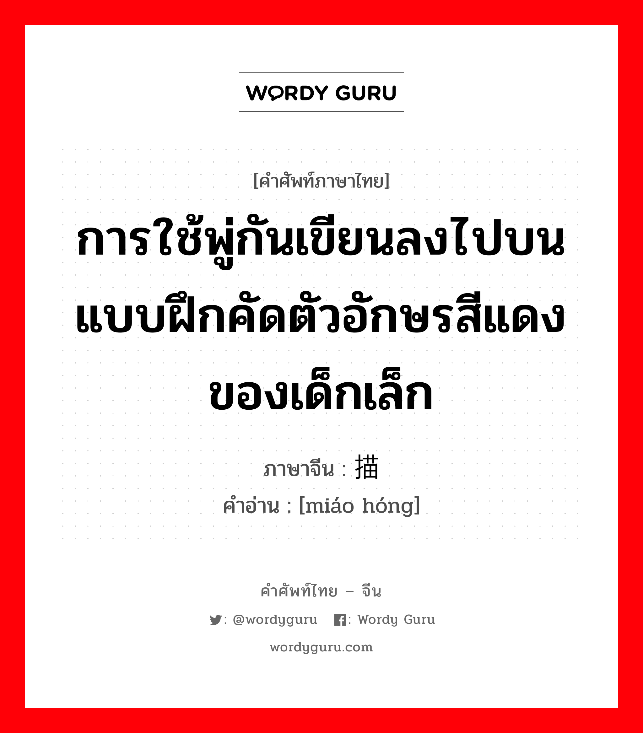 การใช้พู่กันเขียนลงไปบนแบบฝึกคัดตัวอักษรสีแดงของเด็กเล็ก ภาษาจีนคืออะไร, คำศัพท์ภาษาไทย - จีน การใช้พู่กันเขียนลงไปบนแบบฝึกคัดตัวอักษรสีแดงของเด็กเล็ก ภาษาจีน 描红 คำอ่าน [miáo hóng]