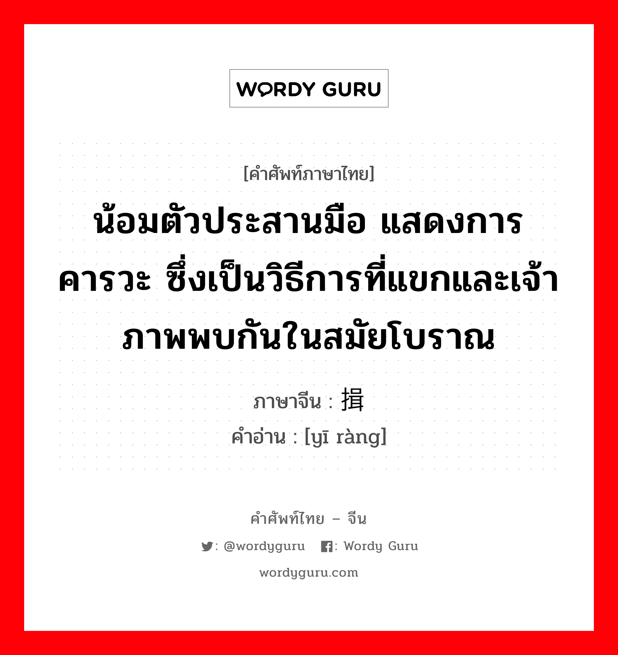 น้อมตัวประสานมือ แสดงการคารวะ ซึ่งเป็นวิธีการที่แขกและเจ้าภาพพบกันในสมัยโบราณ ภาษาจีนคืออะไร, คำศัพท์ภาษาไทย - จีน น้อมตัวประสานมือ แสดงการคารวะ ซึ่งเป็นวิธีการที่แขกและเจ้าภาพพบกันในสมัยโบราณ ภาษาจีน 揖让 คำอ่าน [yī ràng]