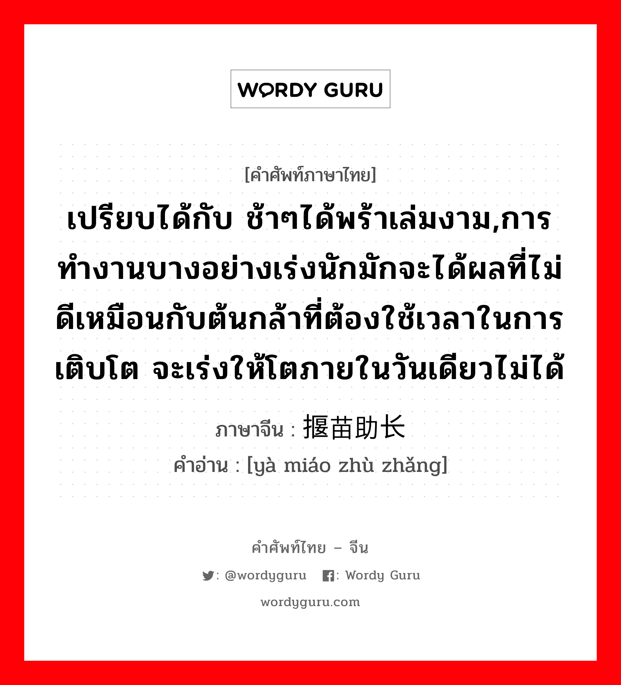 เปรียบได้กับ ช้าๆได้พร้าเล่มงาม,การทำงานบางอย่างเร่งนักมักจะได้ผลที่ไม่ดีเหมือนกับต้นกล้าที่ต้องใช้เวลาในการเติบโต จะเร่งให้โตภายในวันเดียวไม่ได้ ภาษาจีนคืออะไร, คำศัพท์ภาษาไทย - จีน เปรียบได้กับ ช้าๆได้พร้าเล่มงาม,การทำงานบางอย่างเร่งนักมักจะได้ผลที่ไม่ดีเหมือนกับต้นกล้าที่ต้องใช้เวลาในการเติบโต จะเร่งให้โตภายในวันเดียวไม่ได้ ภาษาจีน 揠苗助长 คำอ่าน [yà miáo zhù zhǎng]