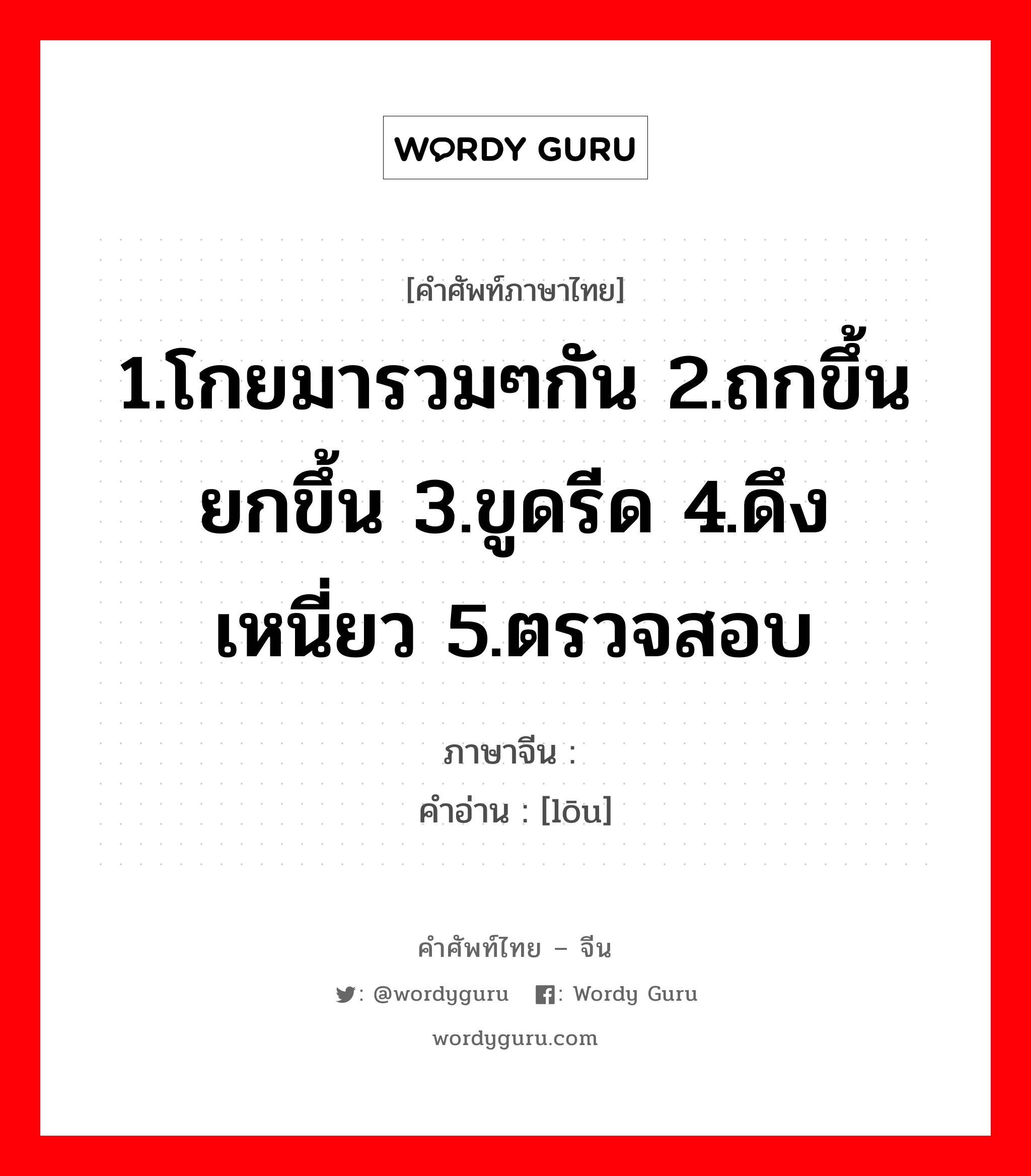 1.โกยมารวมๆกัน 2.ถกขึ้น ยกขึ้น 3.ขูดรีด 4.ดึง เหนี่ยว 5.ตรวจสอบ ภาษาจีนคืออะไร, คำศัพท์ภาษาไทย - จีน 1.โกยมารวมๆกัน 2.ถกขึ้น ยกขึ้น 3.ขูดรีด 4.ดึง เหนี่ยว 5.ตรวจสอบ ภาษาจีน 搂 คำอ่าน [lōu]