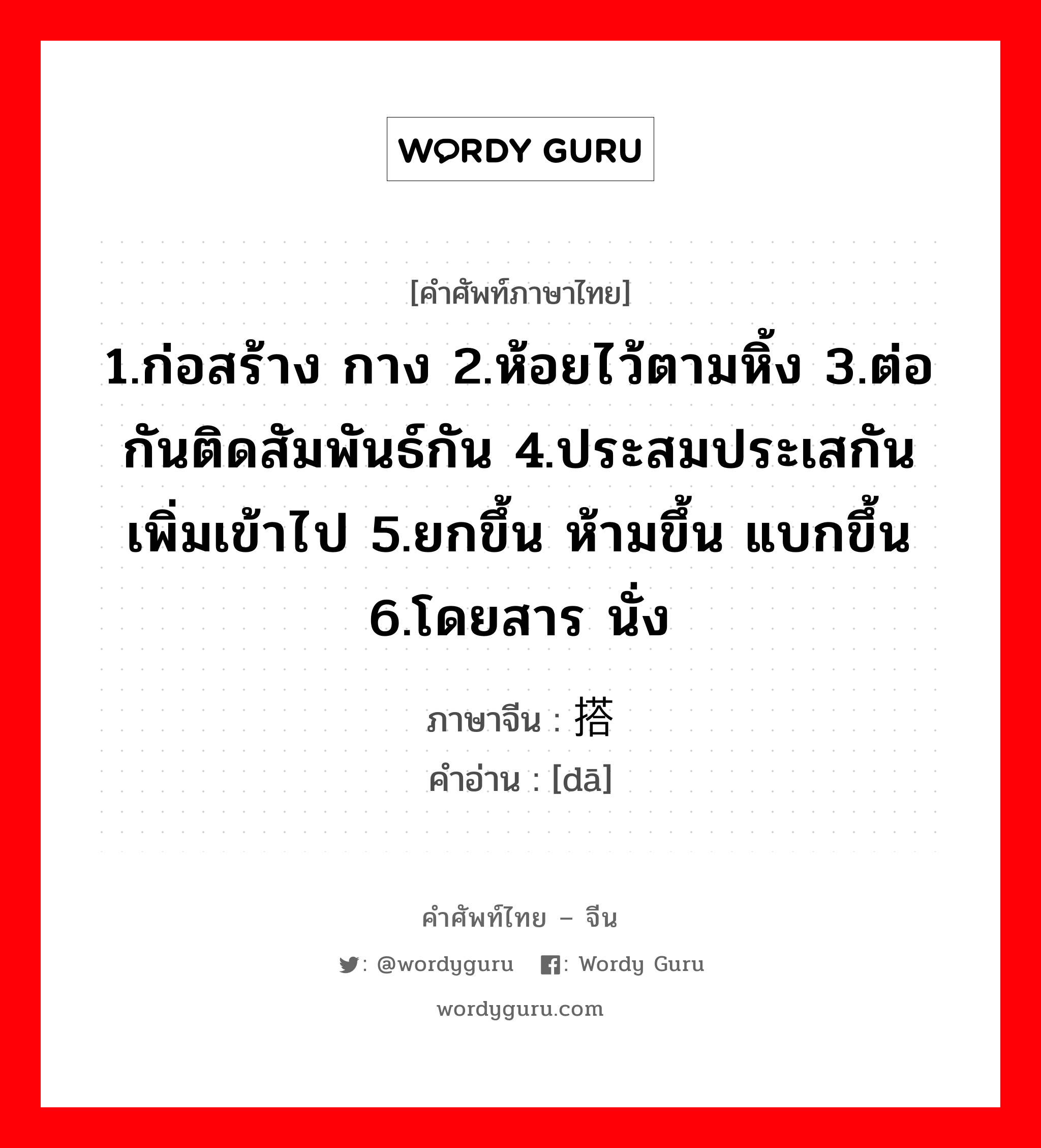 1.ก่อสร้าง กาง 2.ห้อยไว้ตามหิ้ง 3.ต่อกันติดสัมพันธ์กัน 4.ประสมประเสกัน เพิ่มเข้าไป 5.ยกขึ้น ห้ามขึ้น แบกขึ้น 6.โดยสาร นั่ง ภาษาจีนคืออะไร, คำศัพท์ภาษาไทย - จีน 1.ก่อสร้าง กาง 2.ห้อยไว้ตามหิ้ง 3.ต่อกันติดสัมพันธ์กัน 4.ประสมประเสกัน เพิ่มเข้าไป 5.ยกขึ้น ห้ามขึ้น แบกขึ้น 6.โดยสาร นั่ง ภาษาจีน 搭 คำอ่าน [dā]