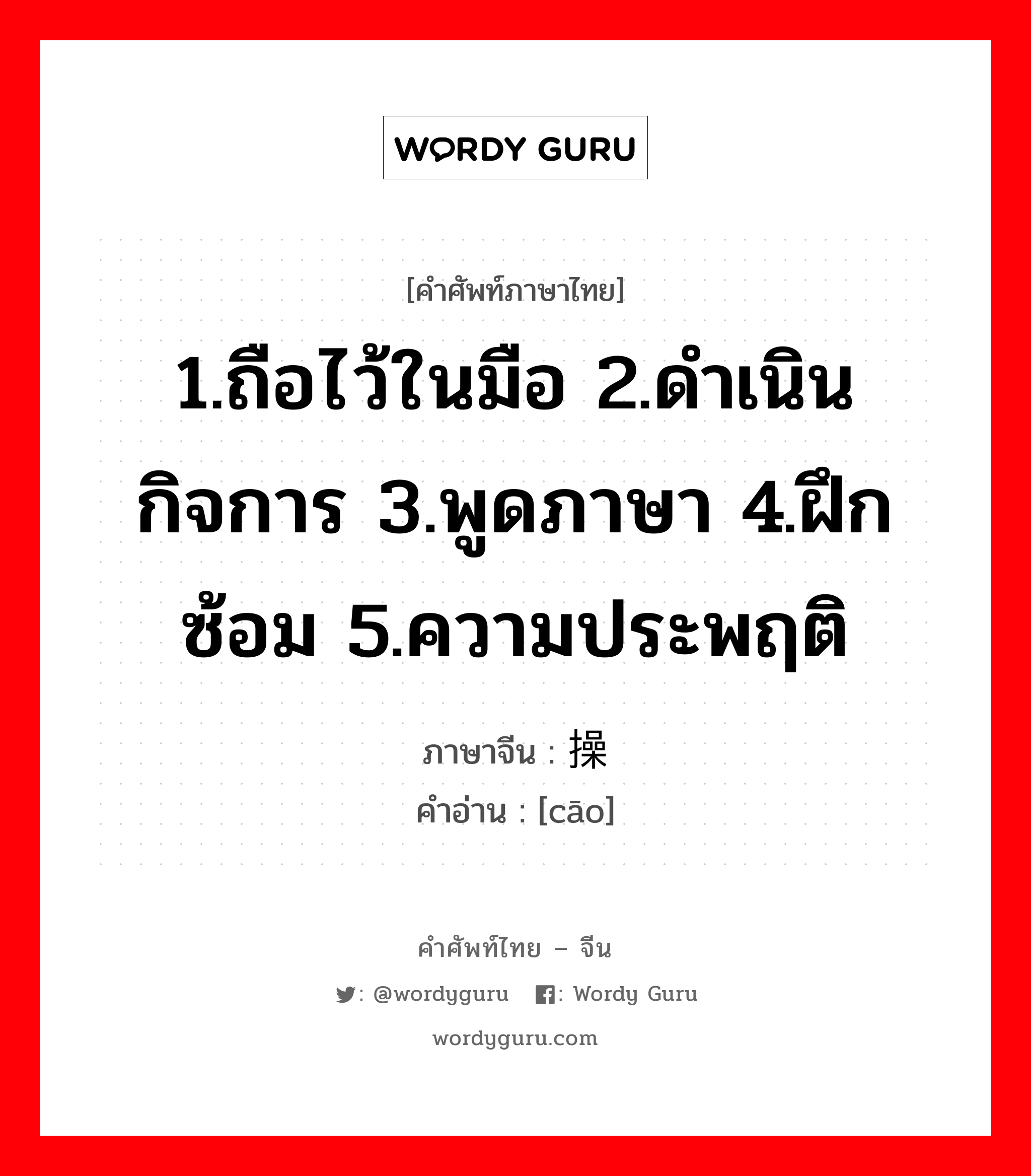 1.ถือไว้ในมือ 2.ดำเนินกิจการ 3.พูดภาษา 4.ฝึกซ้อม 5.ความประพฤติ ภาษาจีนคืออะไร, คำศัพท์ภาษาไทย - จีน 1.ถือไว้ในมือ 2.ดำเนินกิจการ 3.พูดภาษา 4.ฝึกซ้อม 5.ความประพฤติ ภาษาจีน 操 คำอ่าน [cāo]