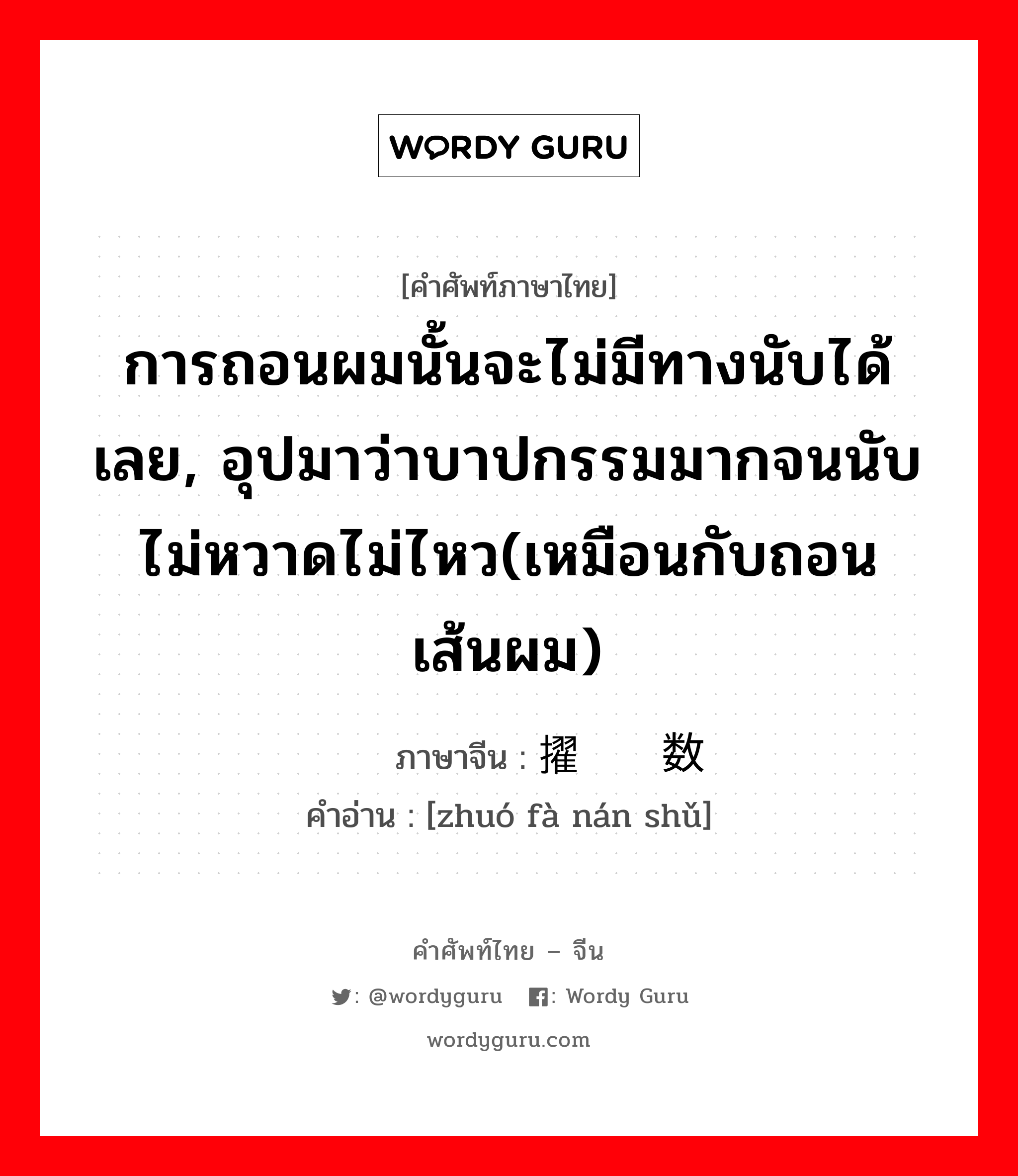 การถอนผมนั้นจะไม่มีทางนับได้เลย, อุปมาว่าบาปกรรมมากจนนับไม่หวาดไม่ไหว(เหมือนกับถอนเส้นผม) ภาษาจีนคืออะไร, คำศัพท์ภาษาไทย - จีน การถอนผมนั้นจะไม่มีทางนับได้เลย, อุปมาว่าบาปกรรมมากจนนับไม่หวาดไม่ไหว(เหมือนกับถอนเส้นผม) ภาษาจีน 擢发难数 คำอ่าน [zhuó fà nán shǔ]