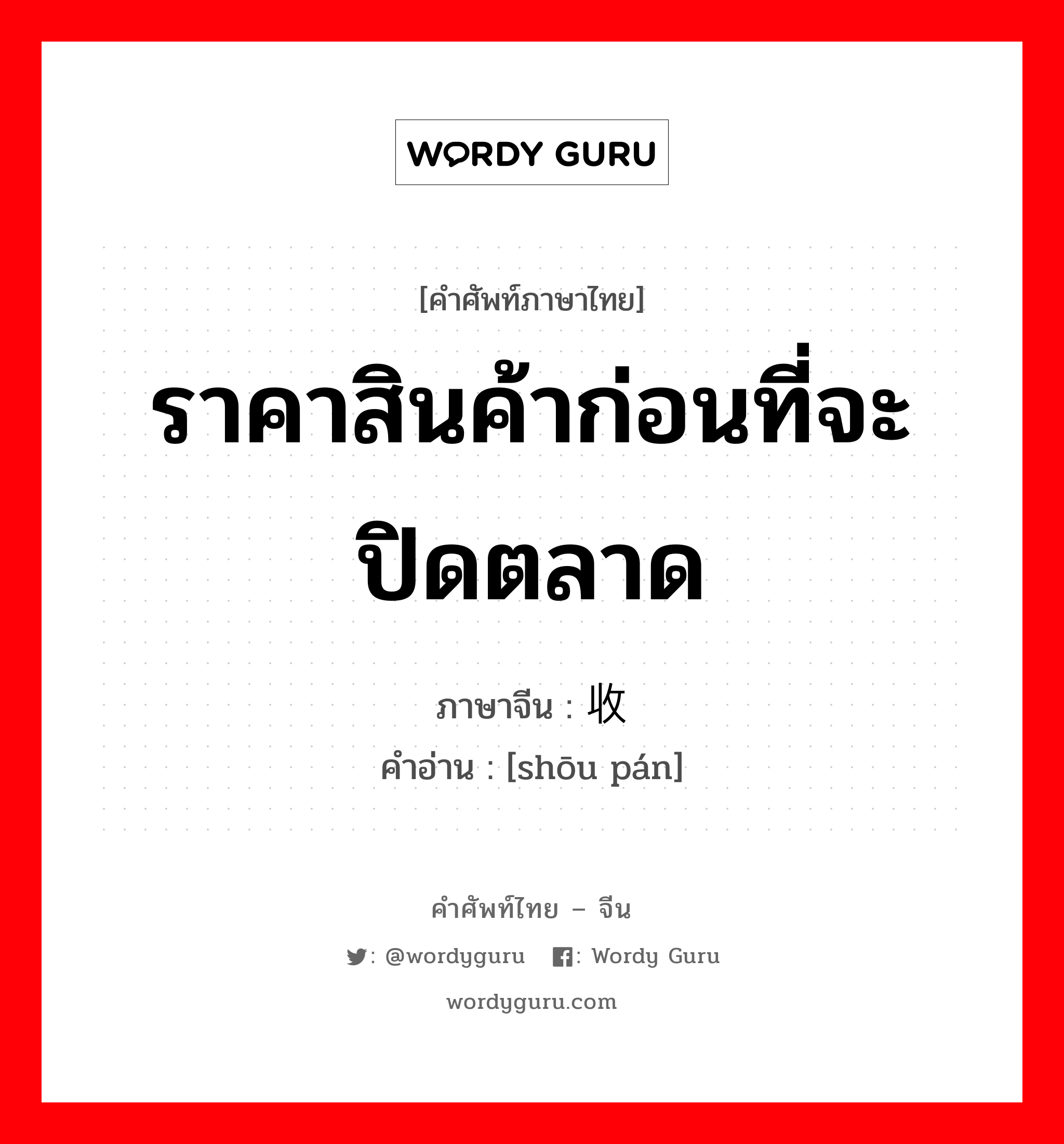 ราคาสินค้าก่อนที่จะปิดตลาด ภาษาจีนคืออะไร, คำศัพท์ภาษาไทย - จีน ราคาสินค้าก่อนที่จะปิดตลาด ภาษาจีน 收盘 คำอ่าน [shōu pán]