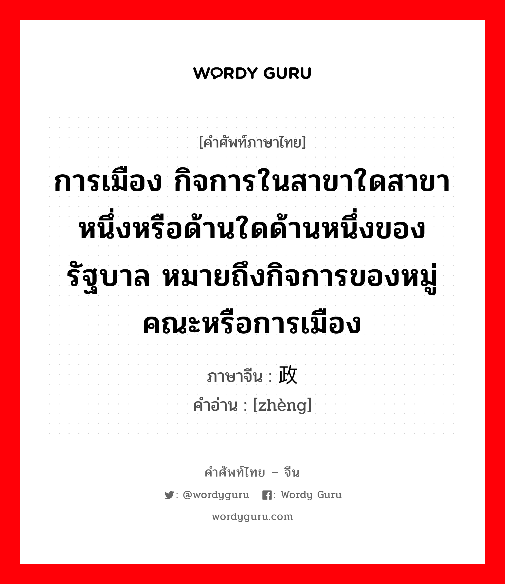 การเมือง กิจการในสาขาใดสาขาหนึ่งหรือด้านใดด้านหนึ่งของรัฐบาล หมายถึงกิจการของหมู่คณะหรือการเมือง ภาษาจีนคืออะไร, คำศัพท์ภาษาไทย - จีน การเมือง กิจการในสาขาใดสาขาหนึ่งหรือด้านใดด้านหนึ่งของรัฐบาล หมายถึงกิจการของหมู่คณะหรือการเมือง ภาษาจีน 政 คำอ่าน [zhèng]