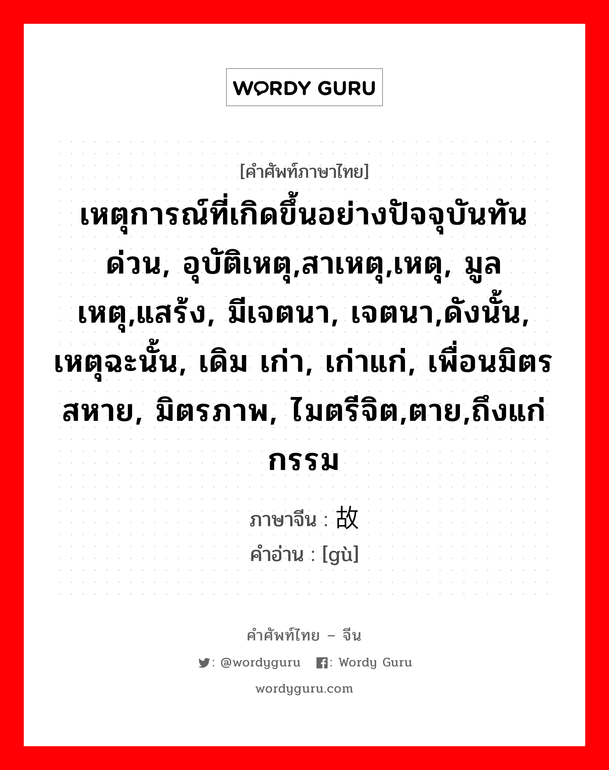 เหตุการณ์ที่เกิดขึ้นอย่างปัจจุบันทันด่วน, อุบัติเหตุ,สาเหตุ,เหตุ, มูลเหตุ,แสร้ง, มีเจตนา, เจตนา,ดังนั้น, เหตุฉะนั้น, เดิม เก่า, เก่าแก่, เพื่อนมิตรสหาย, มิตรภาพ, ไมตรีจิต,ตาย,ถึงแก่กรรม ภาษาจีนคืออะไร, คำศัพท์ภาษาไทย - จีน เหตุการณ์ที่เกิดขึ้นอย่างปัจจุบันทันด่วน, อุบัติเหตุ,สาเหตุ,เหตุ, มูลเหตุ,แสร้ง, มีเจตนา, เจตนา,ดังนั้น, เหตุฉะนั้น, เดิม เก่า, เก่าแก่, เพื่อนมิตรสหาย, มิตรภาพ, ไมตรีจิต,ตาย,ถึงแก่กรรม ภาษาจีน 故 คำอ่าน [gù]