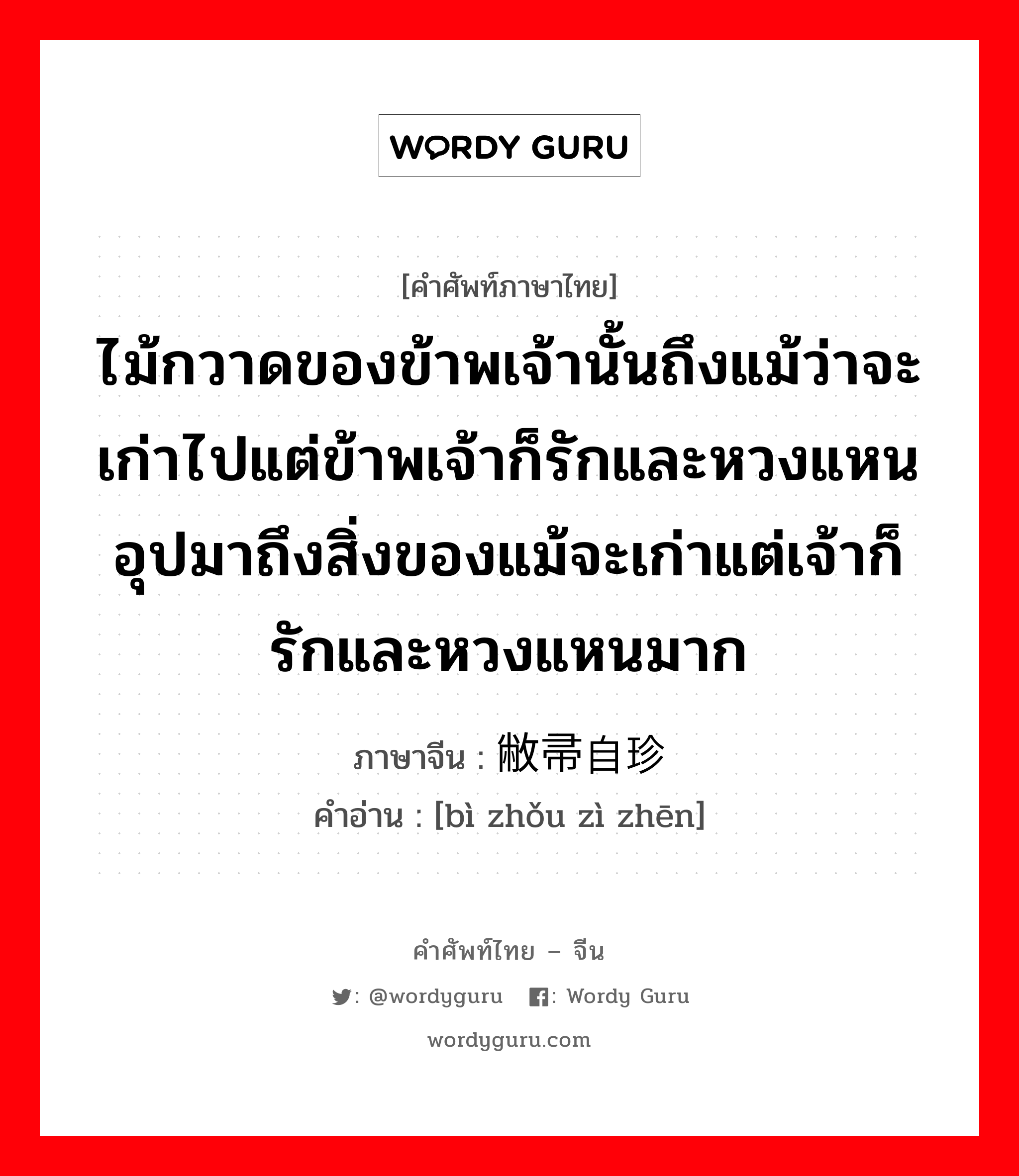 ไม้กวาดของข้าพเจ้านั้นถึงแม้ว่าจะเก่าไปแต่ข้าพเจ้าก็รักและหวงแหน อุปมาถึงสิ่งของแม้จะเก่าแต่เจ้าก็รักและหวงแหนมาก ภาษาจีนคืออะไร, คำศัพท์ภาษาไทย - จีน ไม้กวาดของข้าพเจ้านั้นถึงแม้ว่าจะเก่าไปแต่ข้าพเจ้าก็รักและหวงแหน อุปมาถึงสิ่งของแม้จะเก่าแต่เจ้าก็รักและหวงแหนมาก ภาษาจีน 敝帚自珍 คำอ่าน [bì zhǒu zì zhēn]