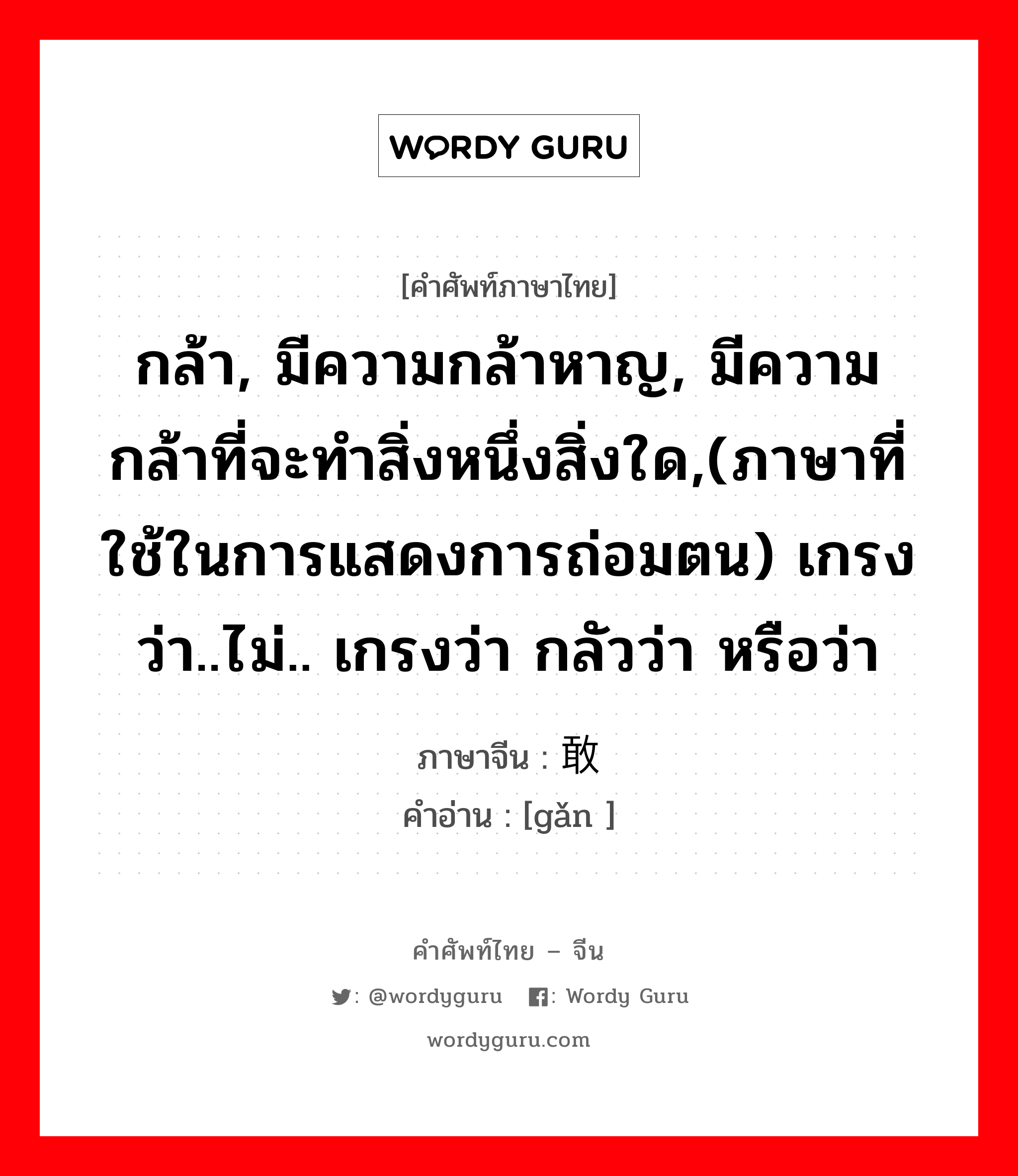 กล้า, มีความกล้าหาญ, มีความกล้าที่จะทำสิ่งหนึ่งสิ่งใด,(ภาษาที่ใช้ในการแสดงการถ่อมตน) เกรงว่า..ไม่.. เกรงว่า กลัวว่า หรือว่า ภาษาจีนคืออะไร, คำศัพท์ภาษาไทย - จีน กล้า, มีความกล้าหาญ, มีความกล้าที่จะทำสิ่งหนึ่งสิ่งใด,(ภาษาที่ใช้ในการแสดงการถ่อมตน) เกรงว่า..ไม่.. เกรงว่า กลัวว่า หรือว่า ภาษาจีน 敢 คำอ่าน [gǎn ]