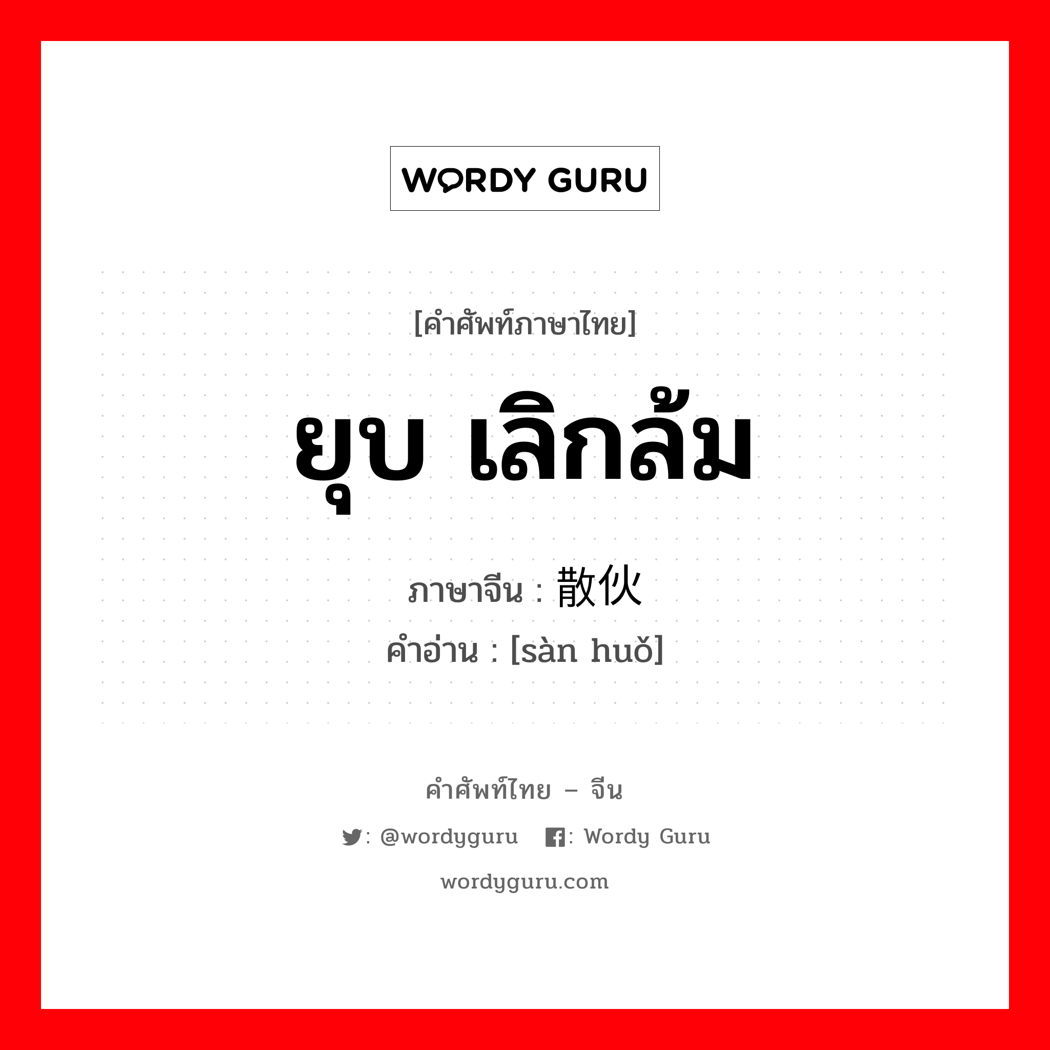 ยุบ เลิกล้ม ภาษาจีนคืออะไร, คำศัพท์ภาษาไทย - จีน ยุบ เลิกล้ม ภาษาจีน 散伙 คำอ่าน [sàn huǒ]