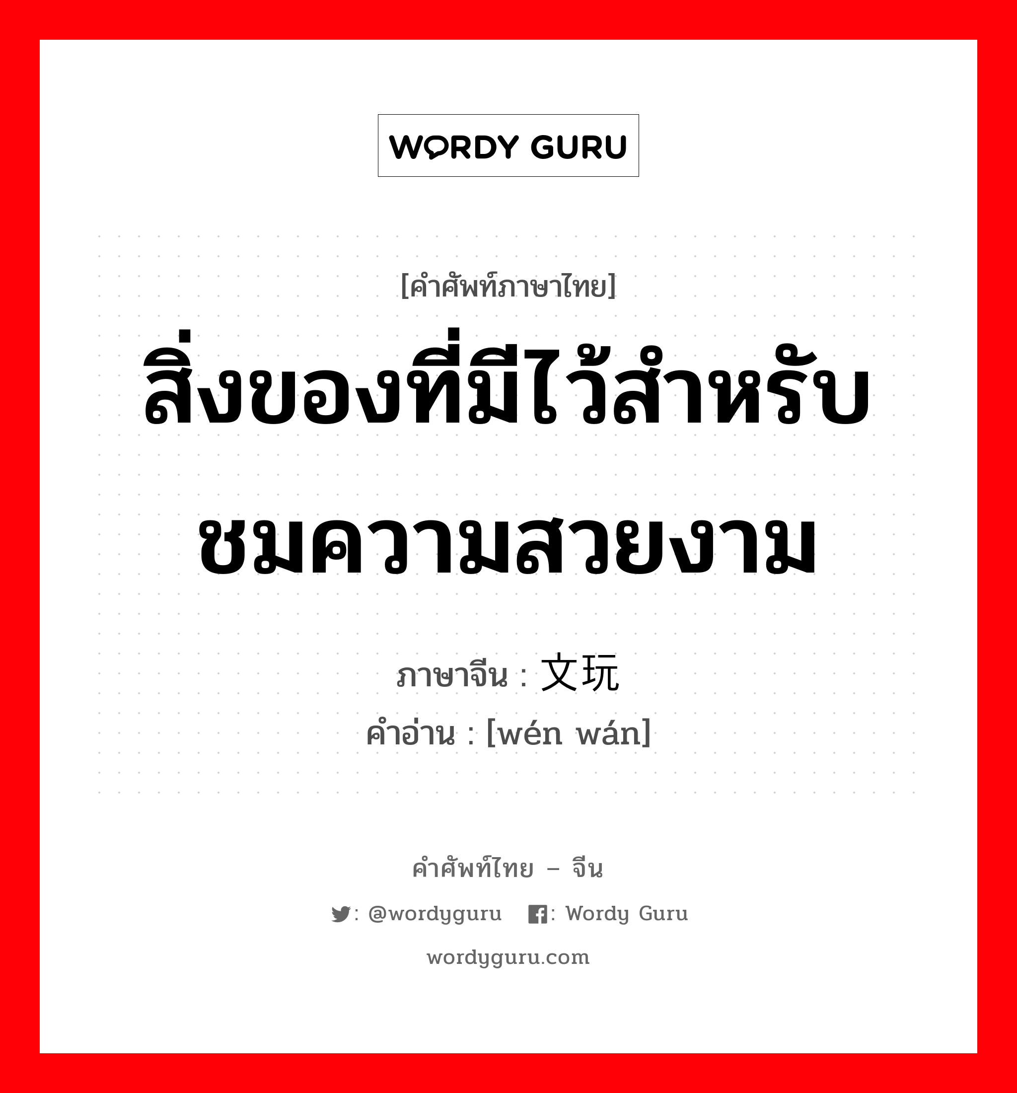 สิ่งของที่มีไว้สำหรับชมความสวยงาม ภาษาจีนคืออะไร, คำศัพท์ภาษาไทย - จีน สิ่งของที่มีไว้สำหรับชมความสวยงาม ภาษาจีน 文玩 คำอ่าน [wén wán]