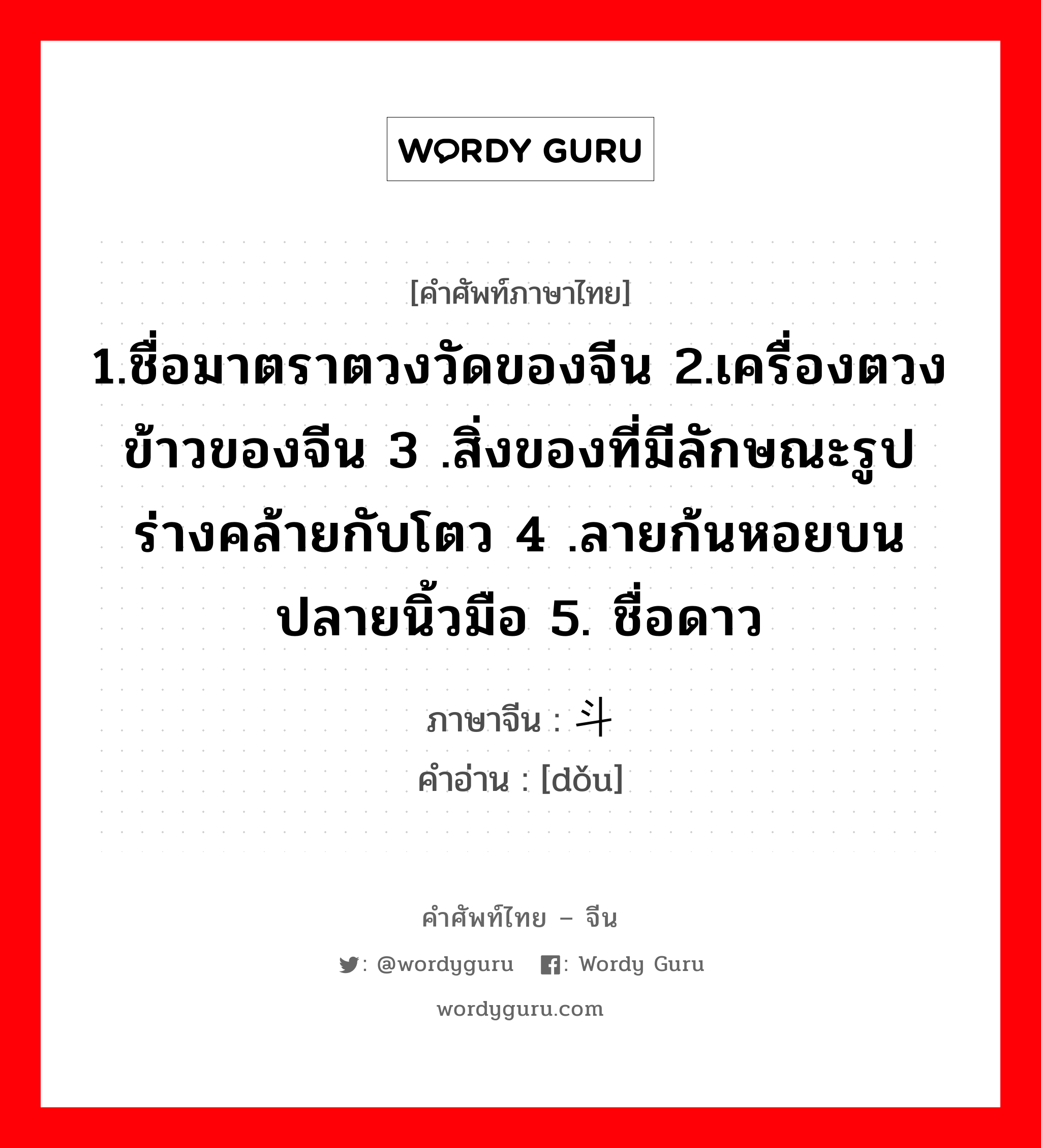 1.ชื่อมาตราตวงวัดของจีน 2.เครื่องตวงข้าวของจีน 3 .สิ่งของที่มีลักษณะรูปร่างคล้ายกับโตว 4 .ลายก้นหอยบนปลายนิ้วมือ 5. ชื่อดาว ภาษาจีนคืออะไร, คำศัพท์ภาษาไทย - จีน 1.ชื่อมาตราตวงวัดของจีน 2.เครื่องตวงข้าวของจีน 3 .สิ่งของที่มีลักษณะรูปร่างคล้ายกับโตว 4 .ลายก้นหอยบนปลายนิ้วมือ 5. ชื่อดาว ภาษาจีน 斗 คำอ่าน [dǒu]