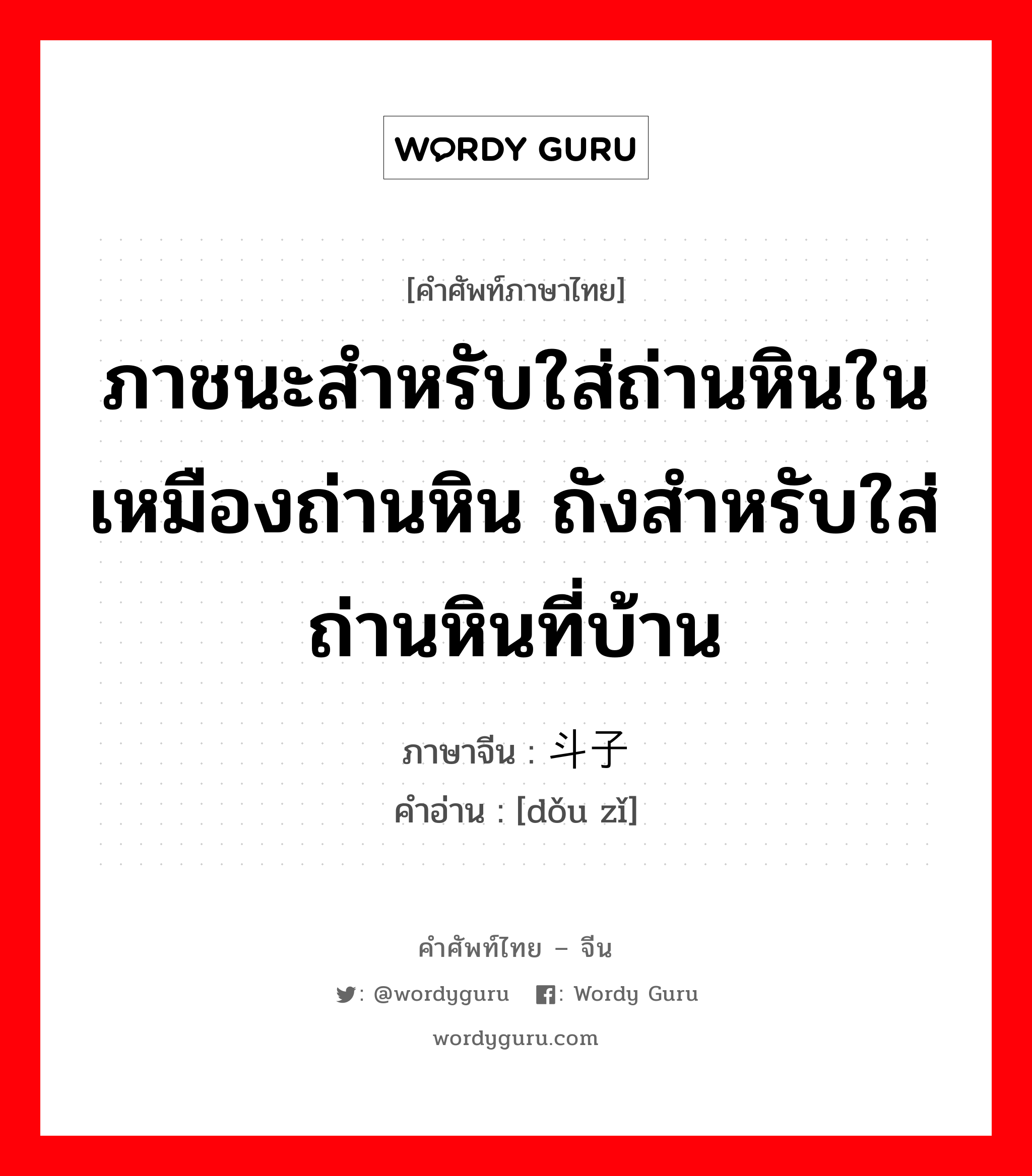 ภาชนะสำหรับใส่ถ่านหินในเหมืองถ่านหิน ถังสำหรับใส่ถ่านหินที่บ้าน ภาษาจีนคืออะไร, คำศัพท์ภาษาไทย - จีน ภาชนะสำหรับใส่ถ่านหินในเหมืองถ่านหิน ถังสำหรับใส่ถ่านหินที่บ้าน ภาษาจีน 斗子 คำอ่าน [dǒu zǐ]