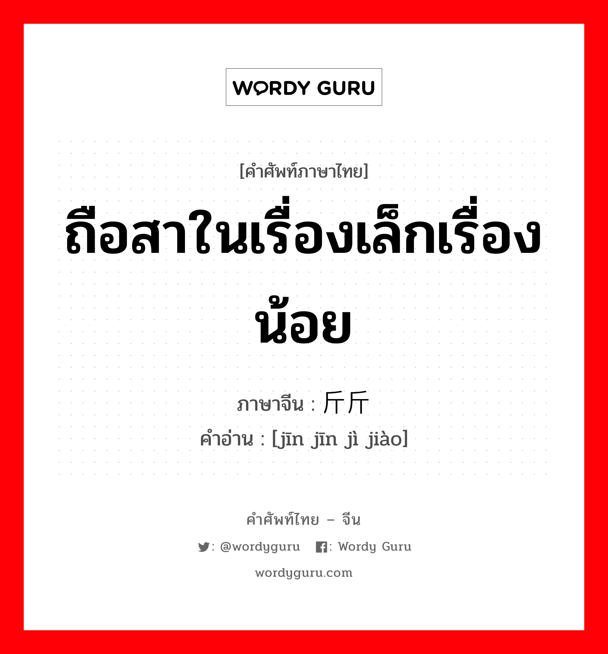 ถือสาในเรื่องเล็กเรื่องน้อย ภาษาจีนคืออะไร, คำศัพท์ภาษาไทย - จีน ถือสาในเรื่องเล็กเรื่องน้อย ภาษาจีน 斤斤计较 คำอ่าน [jīn jīn jì jiào]