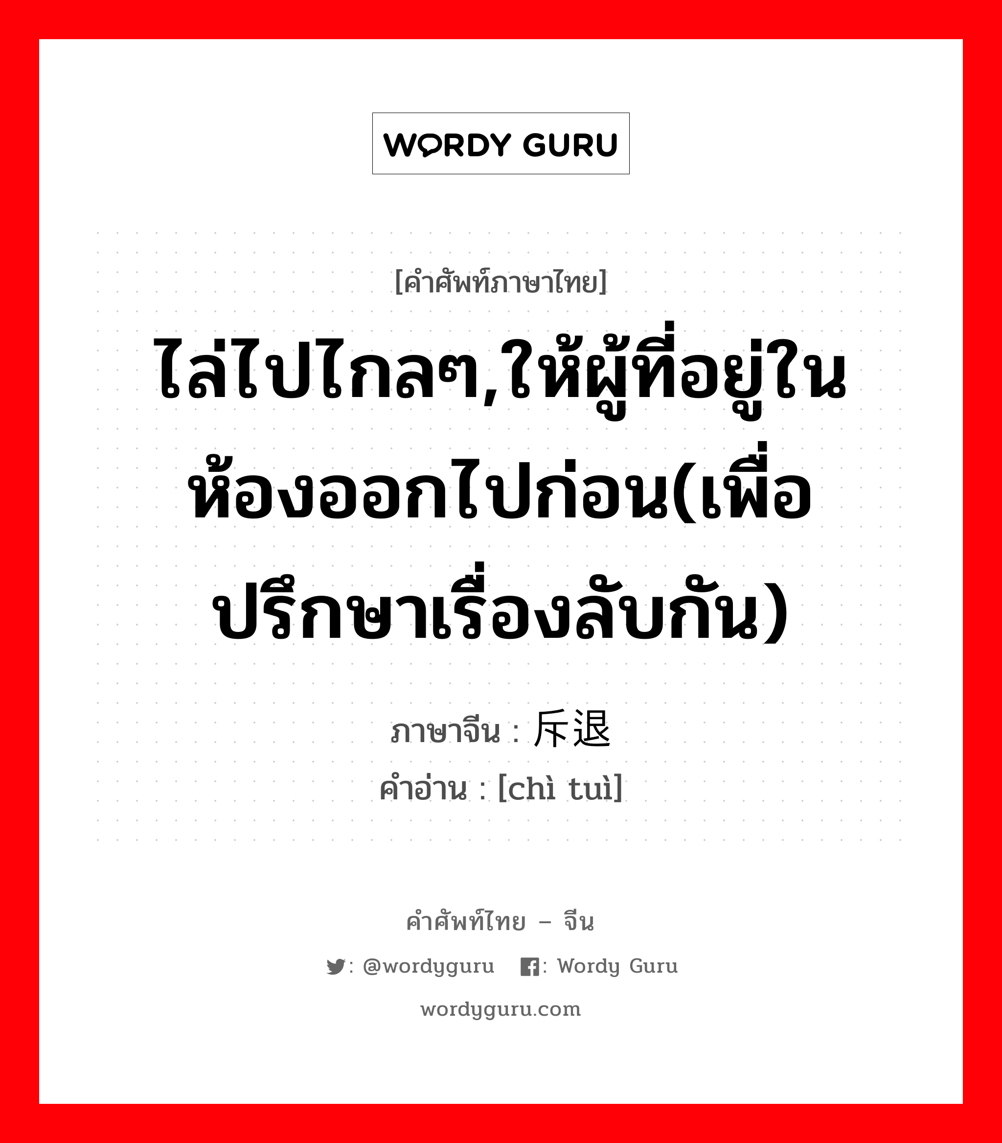 ไล่ไปไกลๆ,ให้ผู้ที่อยู่ในห้องออกไปก่อน(เพื่อปรึกษาเรื่องลับกัน) ภาษาจีนคืออะไร, คำศัพท์ภาษาไทย - จีน ไล่ไปไกลๆ,ให้ผู้ที่อยู่ในห้องออกไปก่อน(เพื่อปรึกษาเรื่องลับกัน) ภาษาจีน 斥退 คำอ่าน [chì tuì]