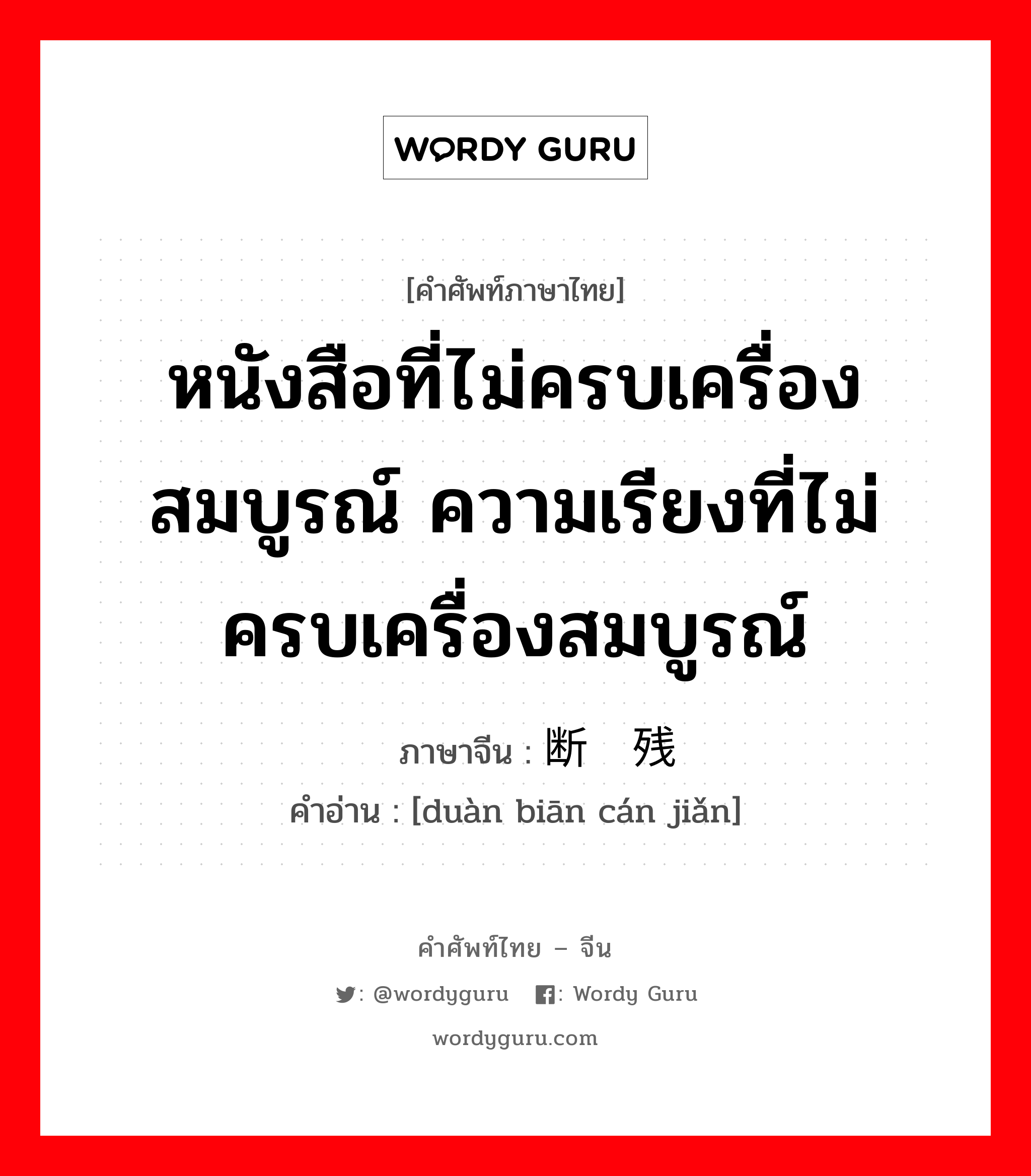 หนังสือที่ไม่ครบเครื่องสมบูรณ์ ความเรียงที่ไม่ครบเครื่องสมบูรณ์ ภาษาจีนคืออะไร, คำศัพท์ภาษาไทย - จีน หนังสือที่ไม่ครบเครื่องสมบูรณ์ ความเรียงที่ไม่ครบเครื่องสมบูรณ์ ภาษาจีน 断编残简 คำอ่าน [duàn biān cán jiǎn]