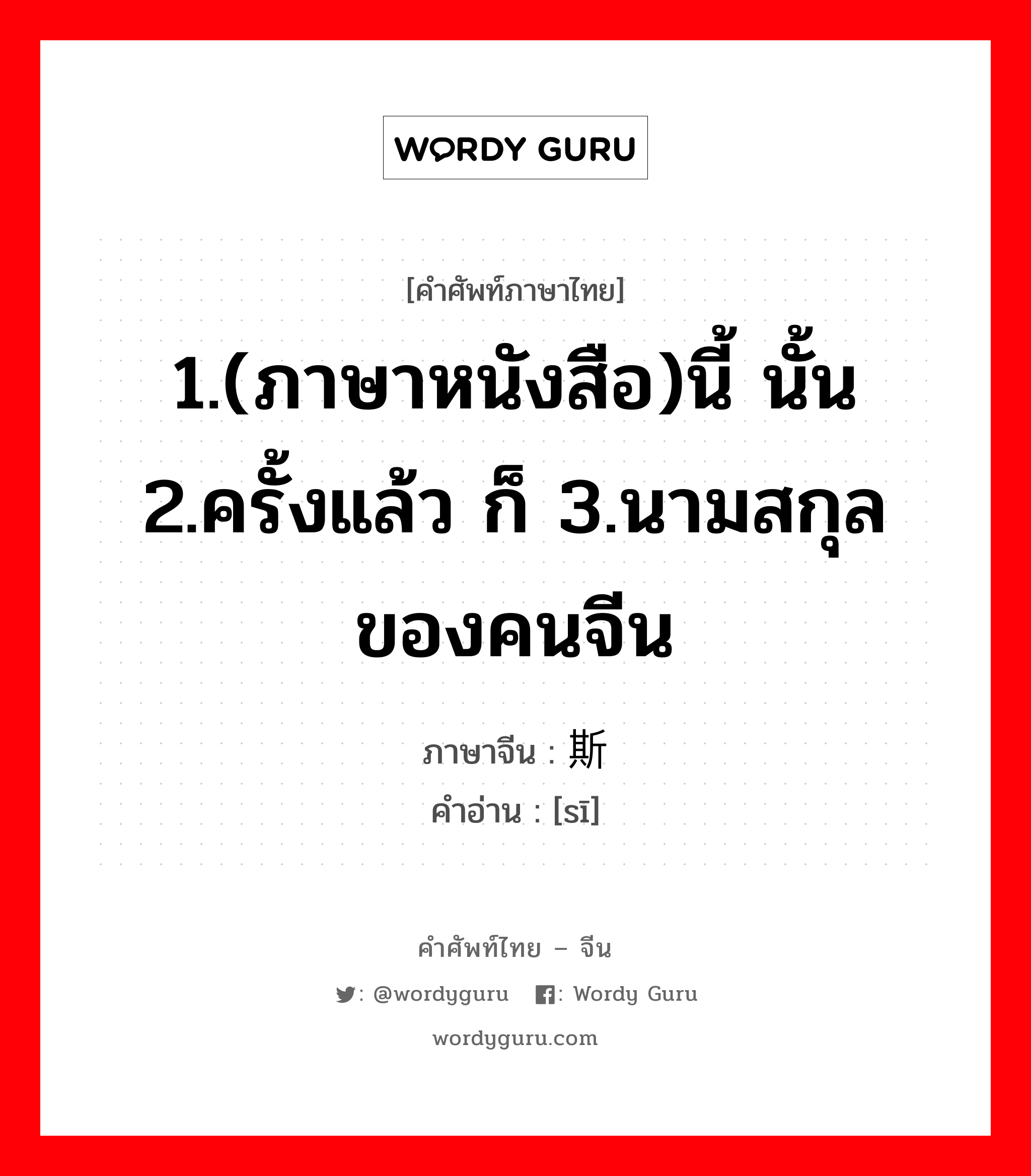 1.(ภาษาหนังสือ)นี้ นั้น 2.ครั้งแล้ว ก็ 3.นามสกุลของคนจีน ภาษาจีนคืออะไร, คำศัพท์ภาษาไทย - จีน 1.(ภาษาหนังสือ)นี้ นั้น 2.ครั้งแล้ว ก็ 3.นามสกุลของคนจีน ภาษาจีน 斯 คำอ่าน [sī]