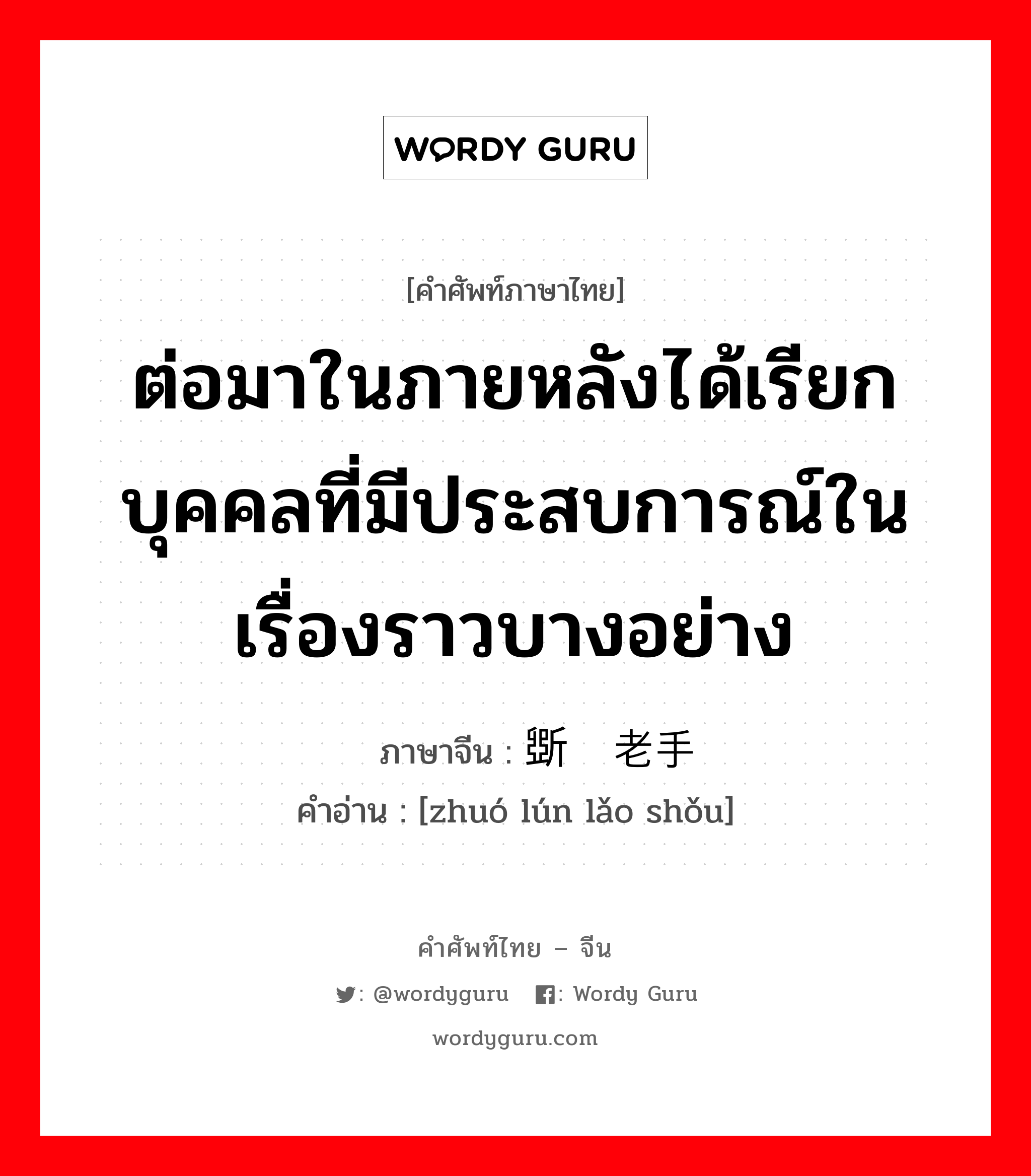 ต่อมาในภายหลังได้เรียกบุคคลที่มีประสบการณ์ในเรื่องราวบางอย่าง ภาษาจีนคืออะไร, คำศัพท์ภาษาไทย - จีน ต่อมาในภายหลังได้เรียกบุคคลที่มีประสบการณ์ในเรื่องราวบางอย่าง ภาษาจีน 斲轮老手 คำอ่าน [zhuó lún lǎo shǒu]