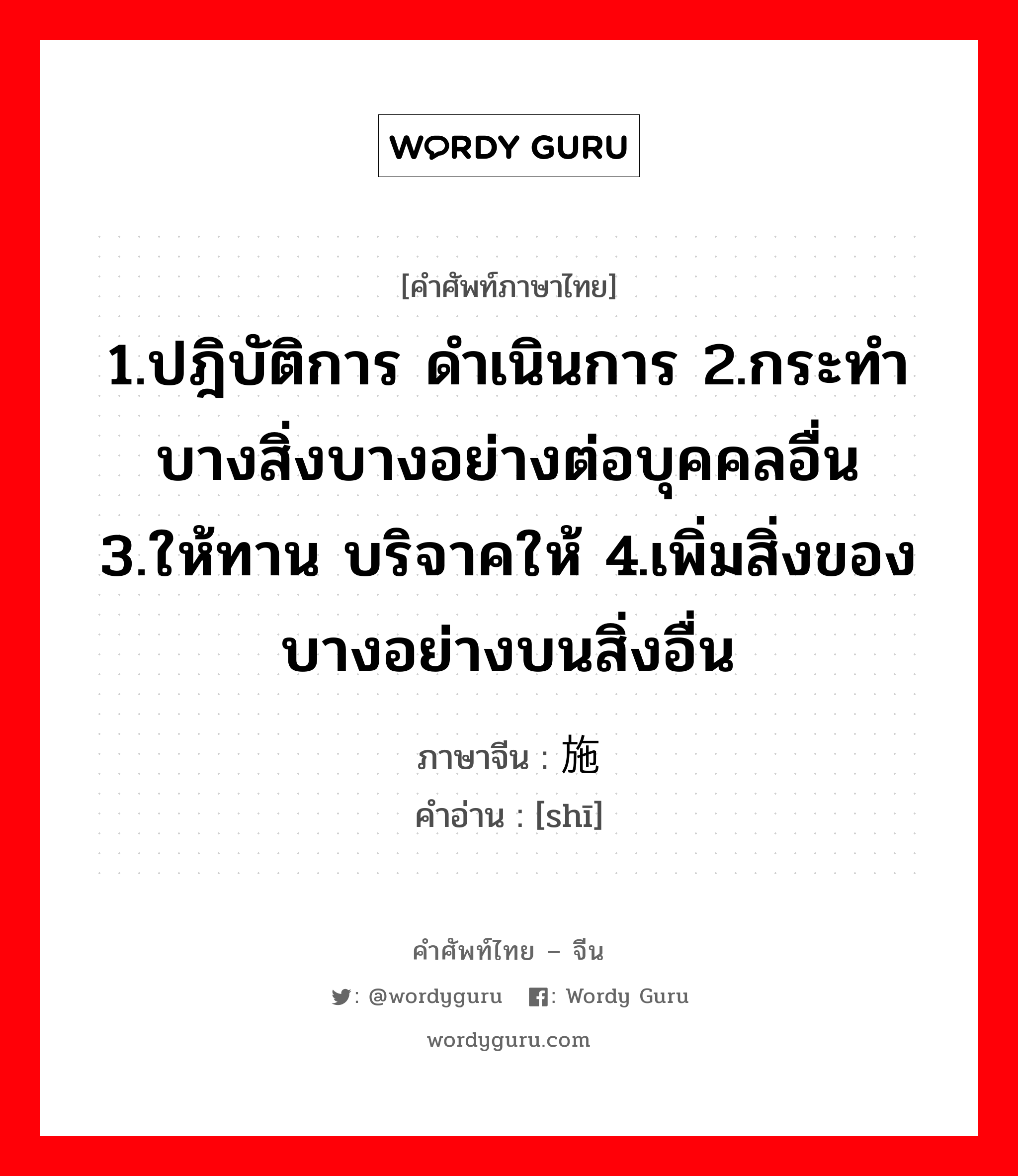 1.ปฎิบัติการ ดำเนินการ 2.กระทำบางสิ่งบางอย่างต่อบุคคลอื่น 3.ให้ทาน บริจาคให้ 4.เพิ่มสิ่งของบางอย่างบนสิ่งอื่น ภาษาจีนคืออะไร, คำศัพท์ภาษาไทย - จีน 1.ปฎิบัติการ ดำเนินการ 2.กระทำบางสิ่งบางอย่างต่อบุคคลอื่น 3.ให้ทาน บริจาคให้ 4.เพิ่มสิ่งของบางอย่างบนสิ่งอื่น ภาษาจีน 施 คำอ่าน [shī]