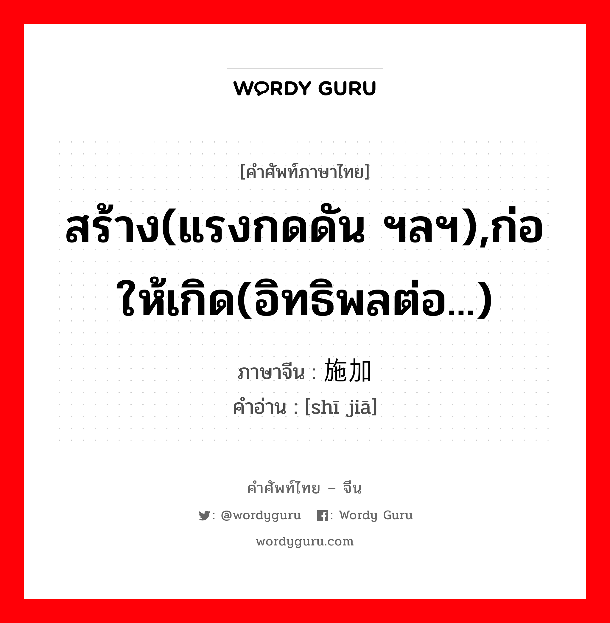 สร้าง(แรงกดดัน ฯลฯ),ก่อให้เกิด(อิทธิพลต่อ...) ภาษาจีนคืออะไร, คำศัพท์ภาษาไทย - จีน สร้าง(แรงกดดัน ฯลฯ),ก่อให้เกิด(อิทธิพลต่อ...) ภาษาจีน 施加 คำอ่าน [shī jiā]