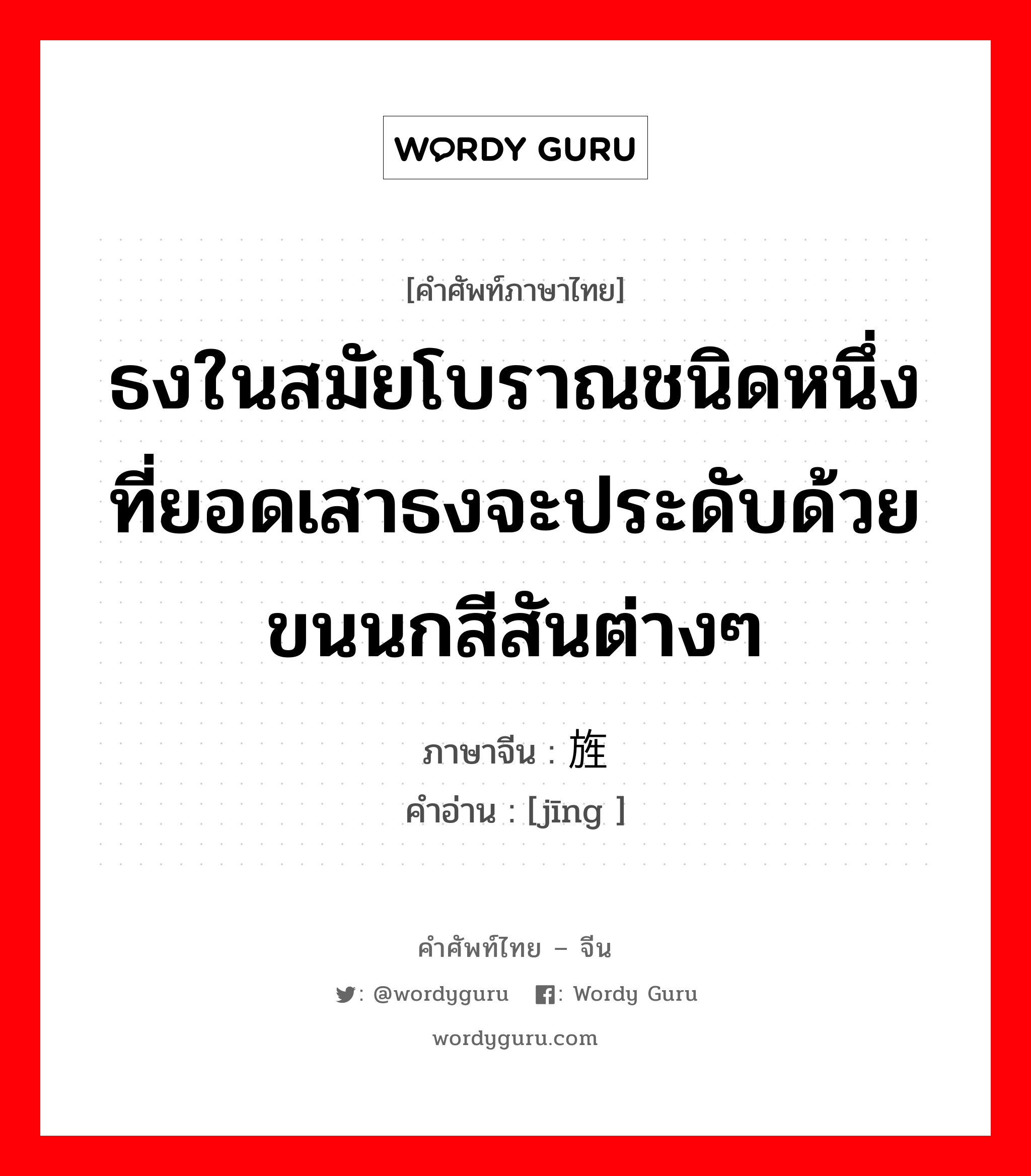 ธงในสมัยโบราณชนิดหนึ่งที่ยอดเสาธงจะประดับด้วยขนนกสีสันต่างๆ ภาษาจีนคืออะไร, คำศัพท์ภาษาไทย - จีน ธงในสมัยโบราณชนิดหนึ่งที่ยอดเสาธงจะประดับด้วยขนนกสีสันต่างๆ ภาษาจีน 旌 คำอ่าน [jīng ]