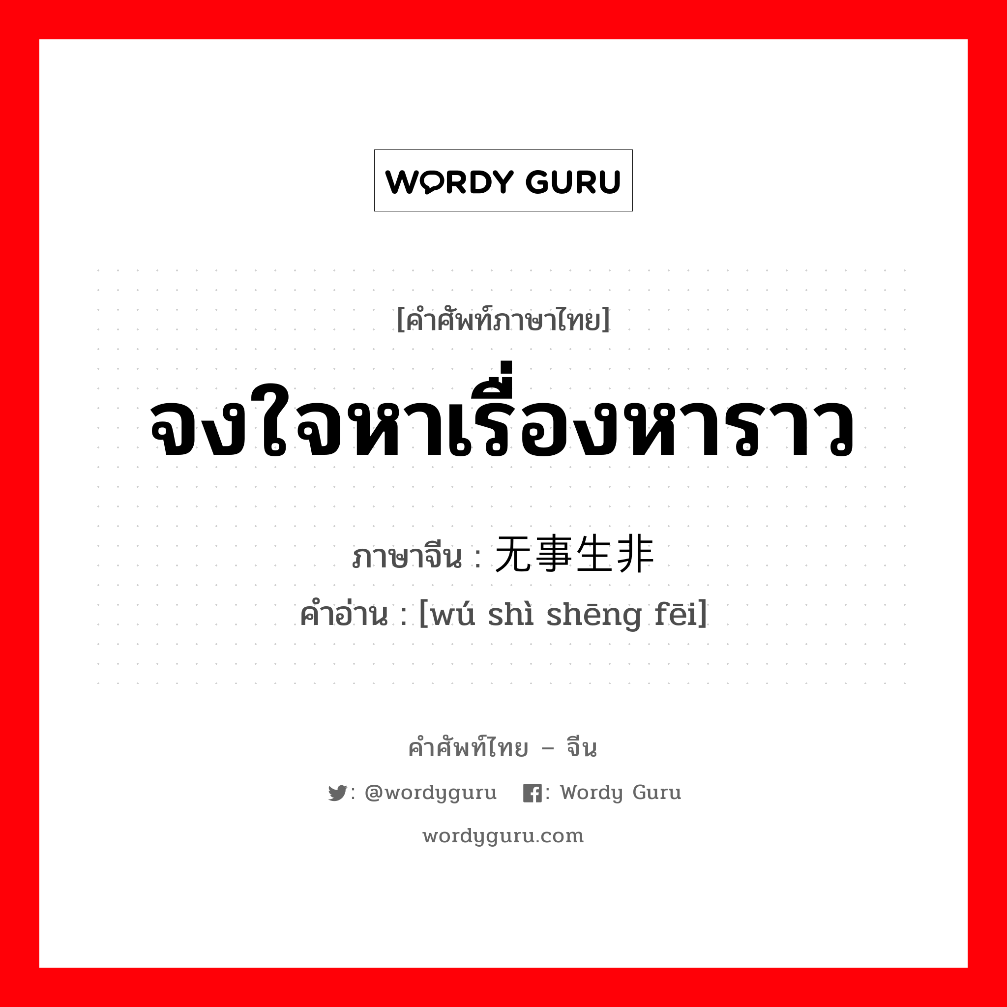 จงใจหาเรื่องหาราว ภาษาจีนคืออะไร, คำศัพท์ภาษาไทย - จีน จงใจหาเรื่องหาราว ภาษาจีน 无事生非 คำอ่าน [wú shì shēng fēi]