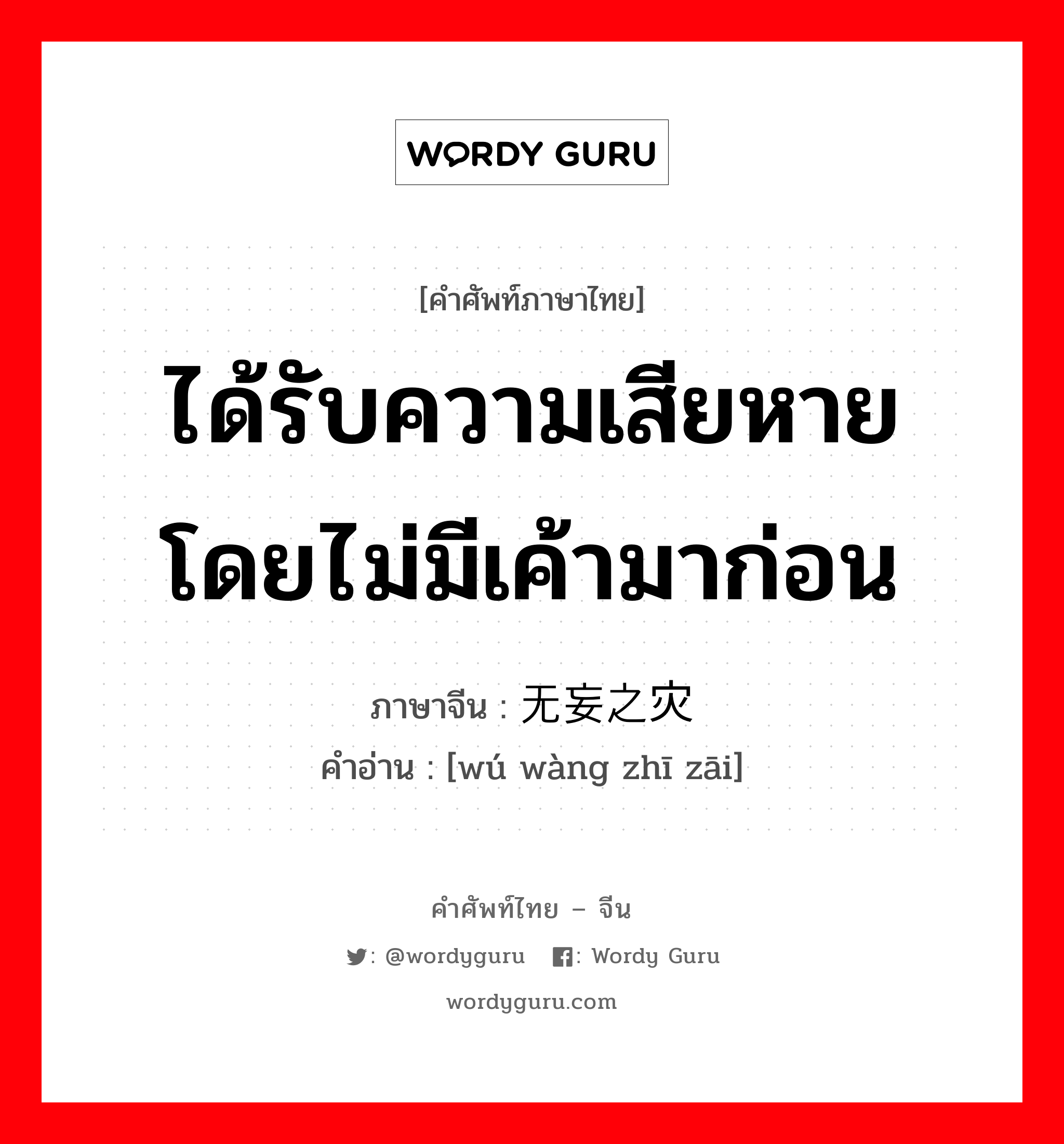 ได้รับความเสียหายโดยไม่มีเค้ามาก่อน ภาษาจีนคืออะไร, คำศัพท์ภาษาไทย - จีน ได้รับความเสียหายโดยไม่มีเค้ามาก่อน ภาษาจีน 无妄之灾 คำอ่าน [wú wàng zhī zāi]