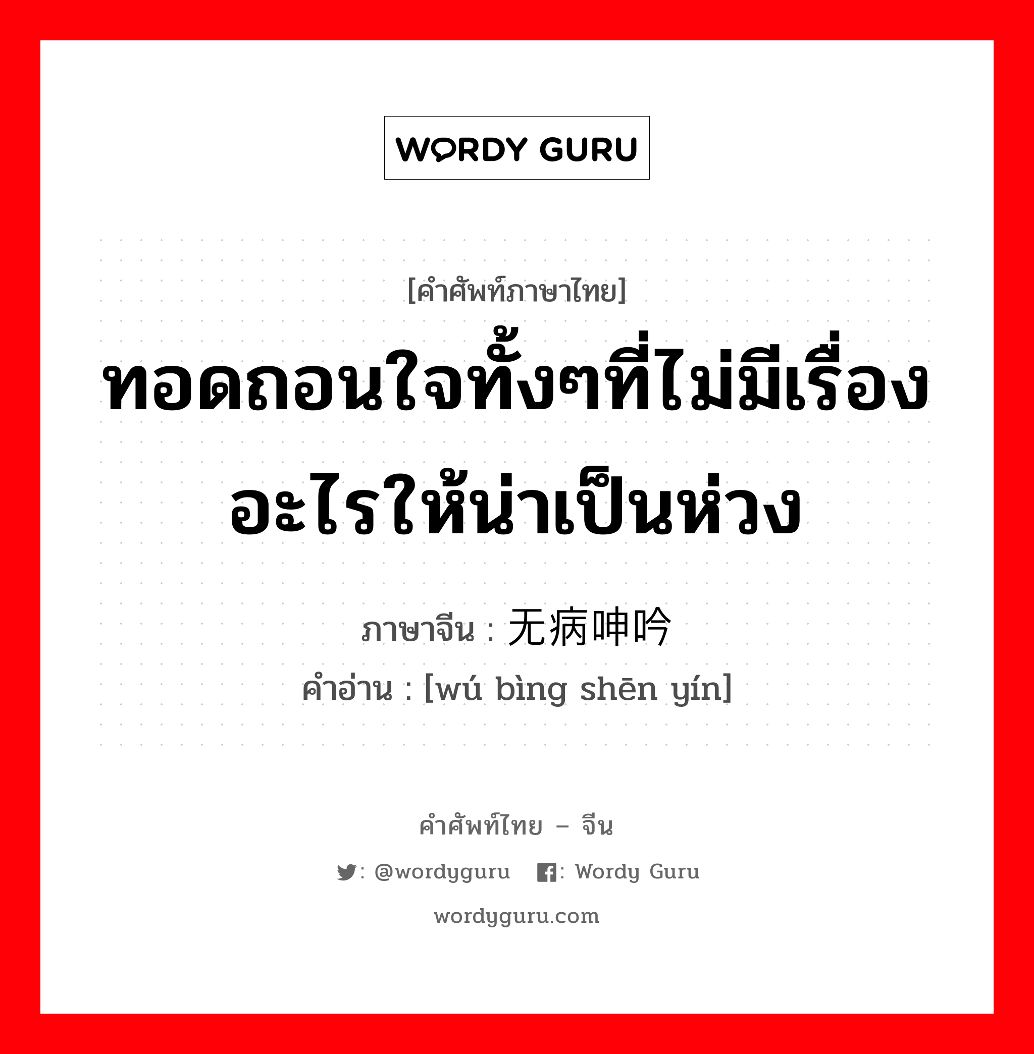 ทอดถอนใจทั้งๆที่ไม่มีเรื่องอะไรให้น่าเป็นห่วง ภาษาจีนคืออะไร, คำศัพท์ภาษาไทย - จีน ทอดถอนใจทั้งๆที่ไม่มีเรื่องอะไรให้น่าเป็นห่วง ภาษาจีน 无病呻吟 คำอ่าน [wú bìng shēn yín]