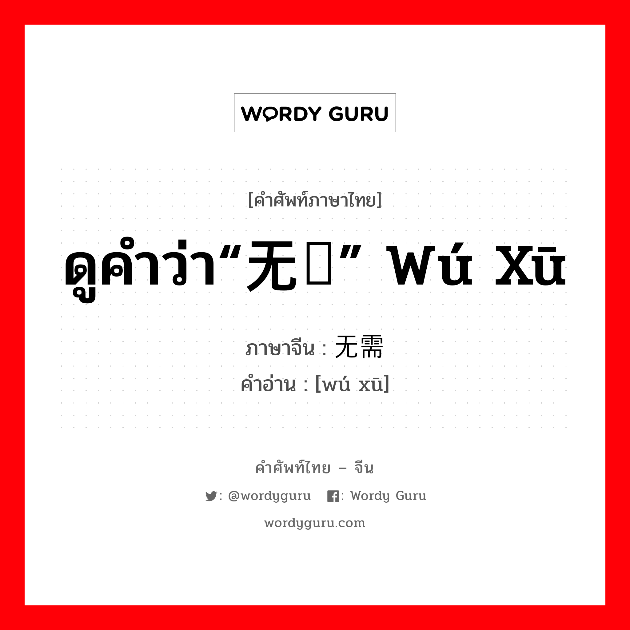 ดูคำว่า“无须” wú xū ภาษาจีนคืออะไร, คำศัพท์ภาษาไทย - จีน ดูคำว่า“无须” wú xū ภาษาจีน 无需 คำอ่าน [wú xū]