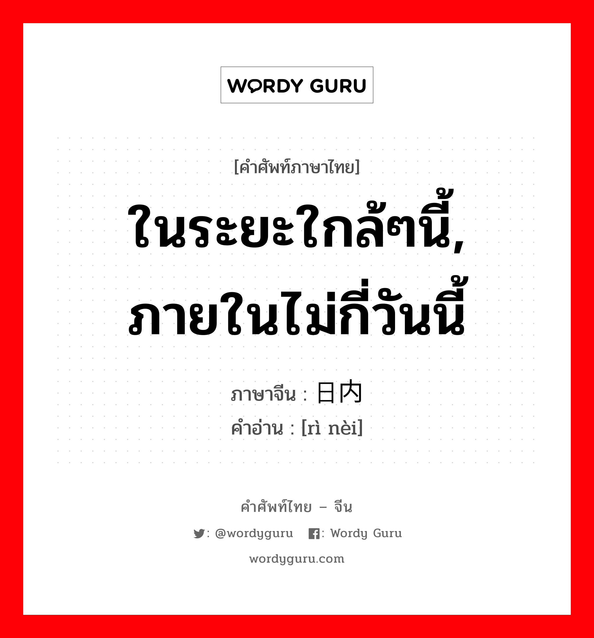 ในระยะใกล้ๆนี้, ภายในไม่กี่วันนี้ ภาษาจีนคืออะไร, คำศัพท์ภาษาไทย - จีน ในระยะใกล้ๆนี้, ภายในไม่กี่วันนี้ ภาษาจีน 日内 คำอ่าน [rì nèi]