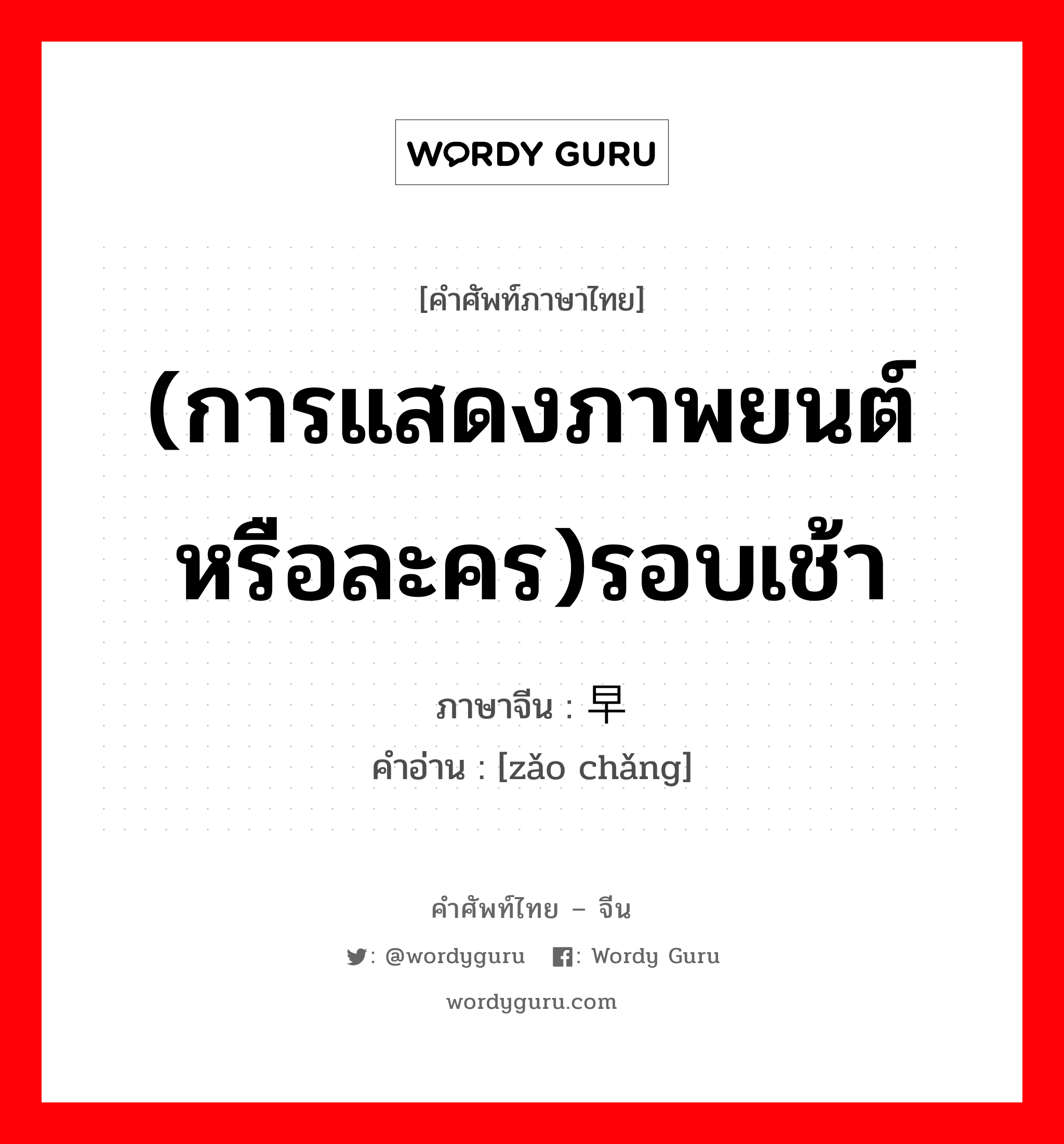 (การแสดงภาพยนต์ หรือละคร)รอบเช้า ภาษาจีนคืออะไร, คำศัพท์ภาษาไทย - จีน (การแสดงภาพยนต์ หรือละคร)รอบเช้า ภาษาจีน 早场 คำอ่าน [zǎo chǎng]