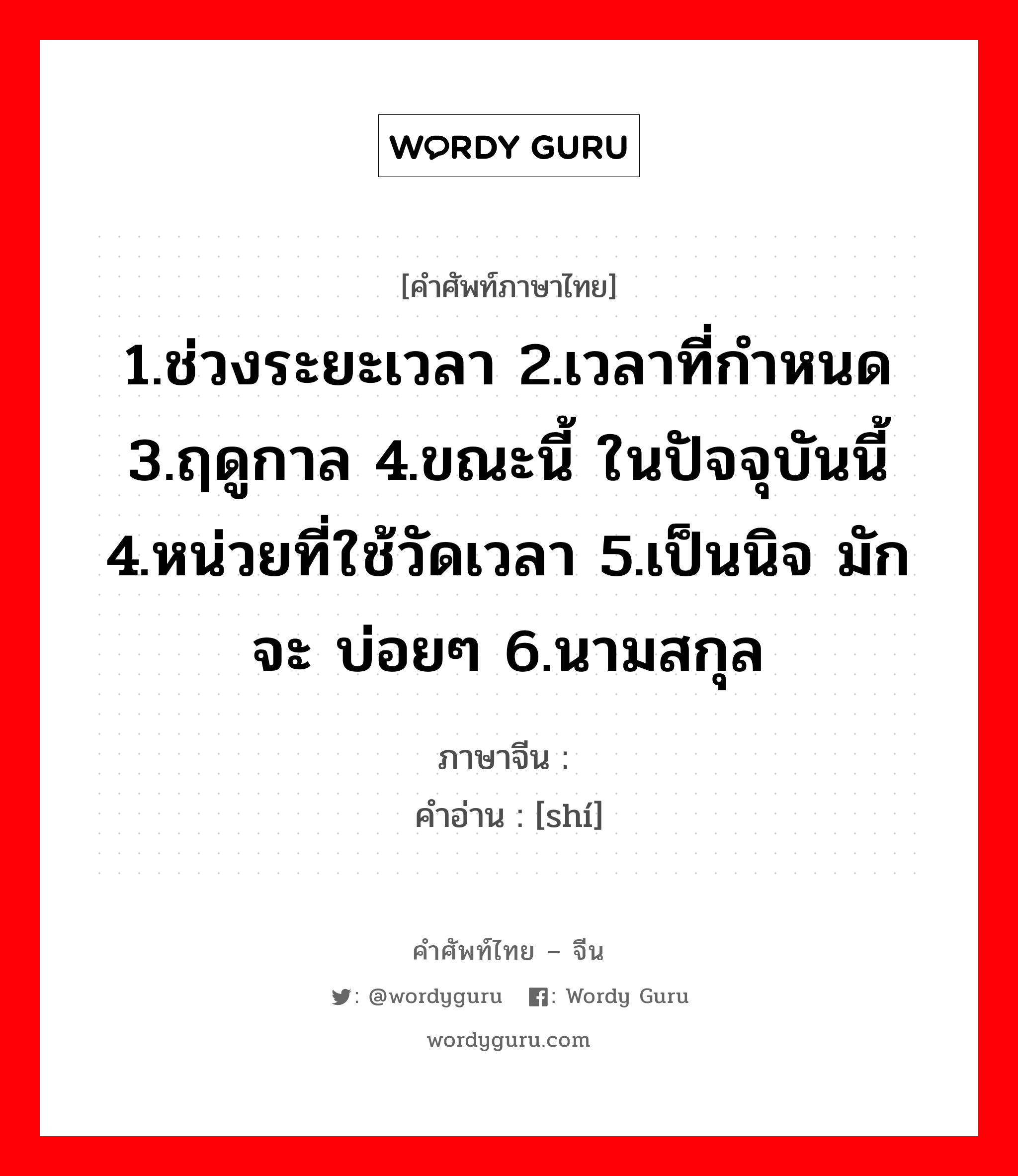 1.ช่วงระยะเวลา 2.เวลาที่กำหนด 3.ฤดูกาล 4.ขณะนี้ ในปัจจุบันนี้ 4.หน่วยที่ใช้วัดเวลา 5.เป็นนิจ มักจะ บ่อยๆ 6.นามสกุล ภาษาจีนคืออะไร, คำศัพท์ภาษาไทย - จีน 1.ช่วงระยะเวลา 2.เวลาที่กำหนด 3.ฤดูกาล 4.ขณะนี้ ในปัจจุบันนี้ 4.หน่วยที่ใช้วัดเวลา 5.เป็นนิจ มักจะ บ่อยๆ 6.นามสกุล ภาษาจีน 时 คำอ่าน [shí]