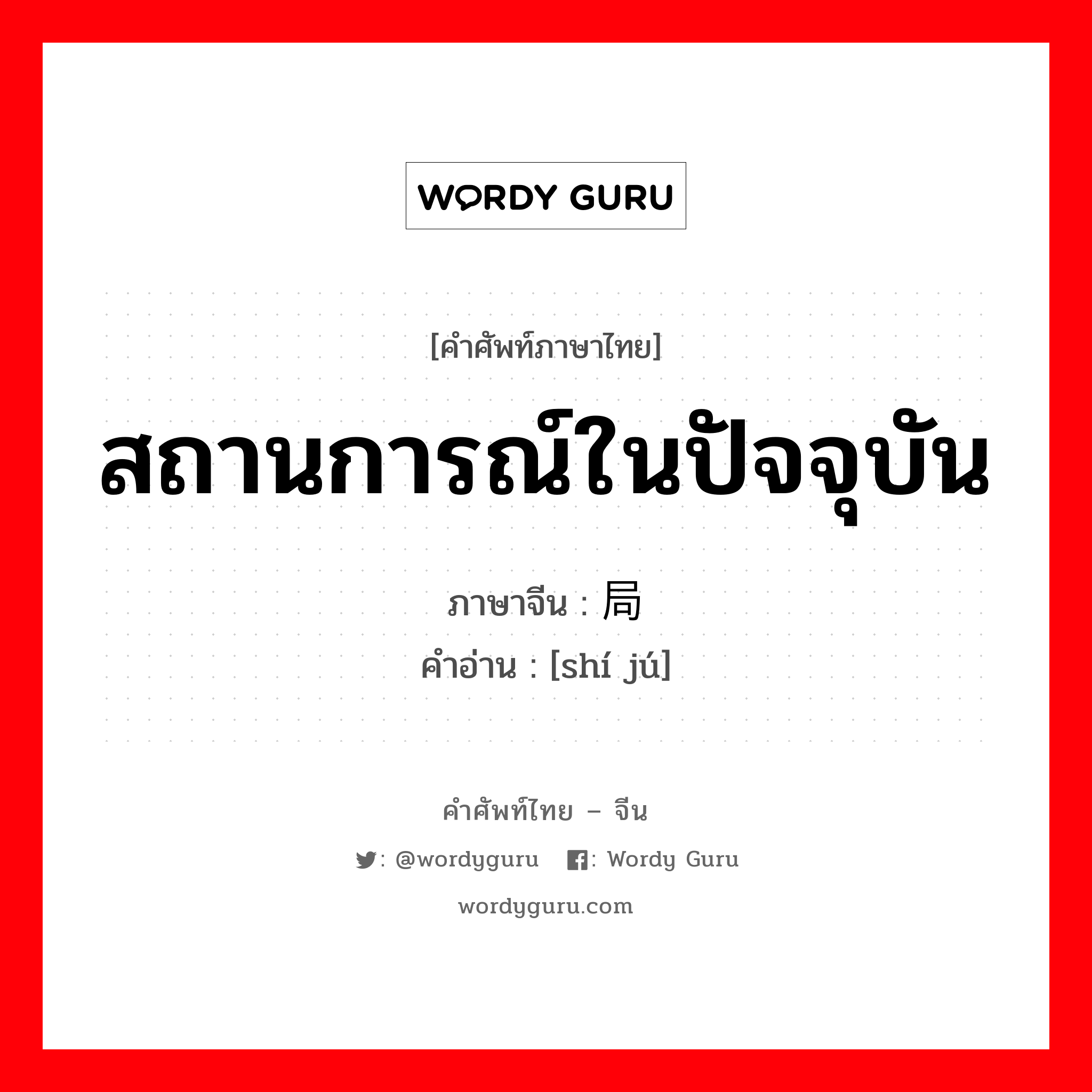 สถานการณ์ในปัจจุบัน ภาษาจีนคืออะไร, คำศัพท์ภาษาไทย - จีน สถานการณ์ในปัจจุบัน ภาษาจีน 时局 คำอ่าน [shí jú]