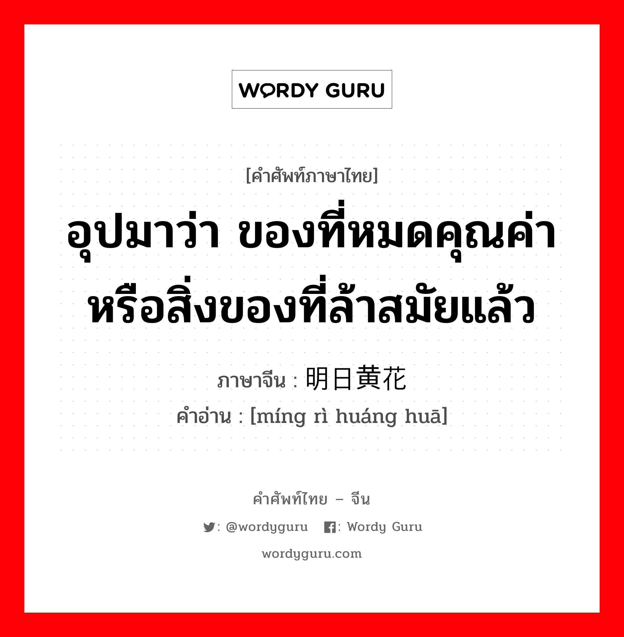 อุปมาว่า ของที่หมดคุณค่าหรือสิ่งของที่ล้าสมัยแล้ว ภาษาจีนคืออะไร, คำศัพท์ภาษาไทย - จีน อุปมาว่า ของที่หมดคุณค่าหรือสิ่งของที่ล้าสมัยแล้ว ภาษาจีน 明日黄花 คำอ่าน [míng rì huáng huā]