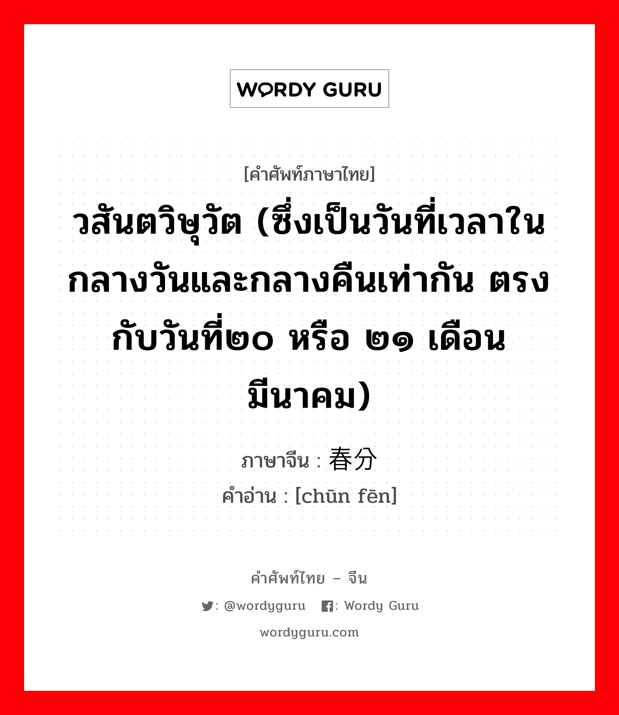 วสันตวิษุวัต (ซึ่งเป็นวันที่เวลาในกลางวันและกลางคืนเท่ากัน ตรงกับวันที่๒๐ หรือ ๒๑ เดือนมีนาคม) ภาษาจีนคืออะไร, คำศัพท์ภาษาไทย - จีน วสันตวิษุวัต (ซึ่งเป็นวันที่เวลาในกลางวันและกลางคืนเท่ากัน ตรงกับวันที่๒๐ หรือ ๒๑ เดือนมีนาคม) ภาษาจีน 春分 คำอ่าน [chūn fēn]