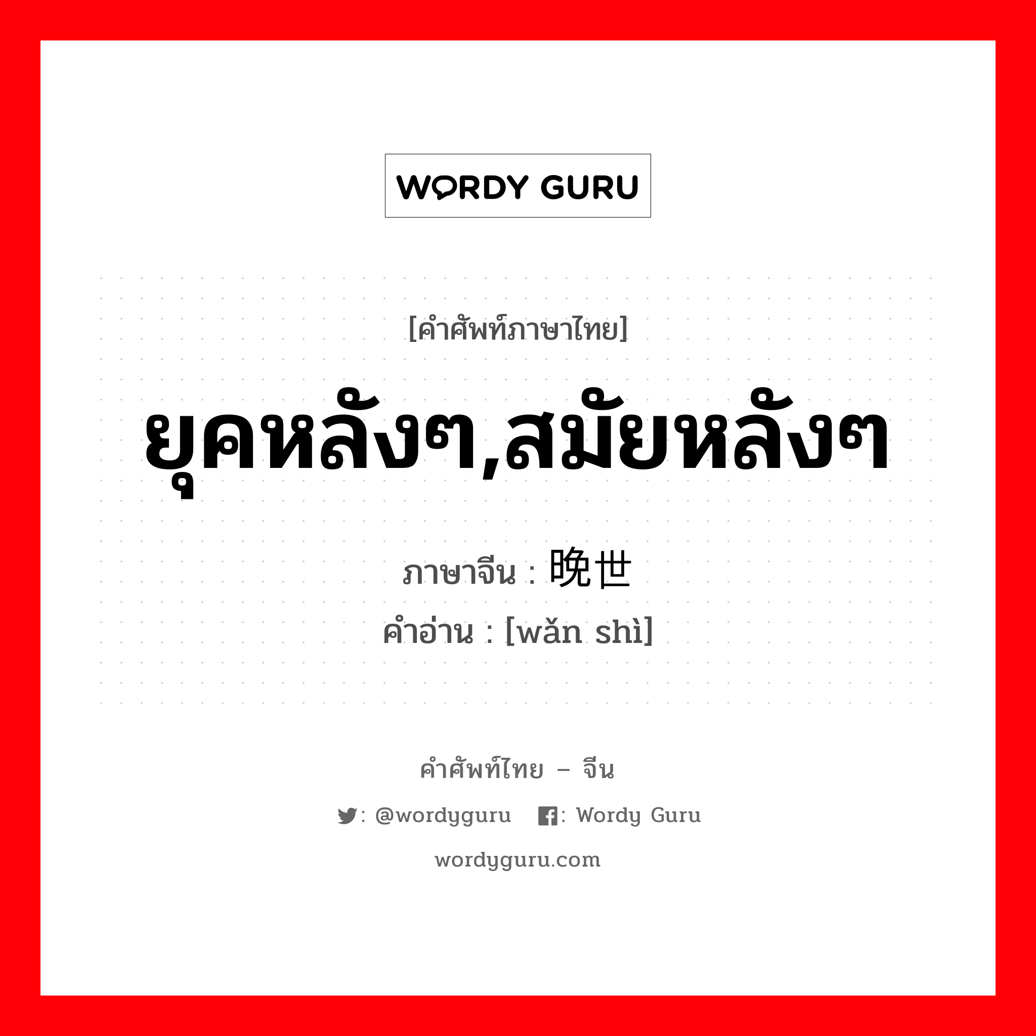 ยุคหลังๆ,สมัยหลังๆ ภาษาจีนคืออะไร, คำศัพท์ภาษาไทย - จีน ยุคหลังๆ,สมัยหลังๆ ภาษาจีน 晚世 คำอ่าน [wǎn shì]