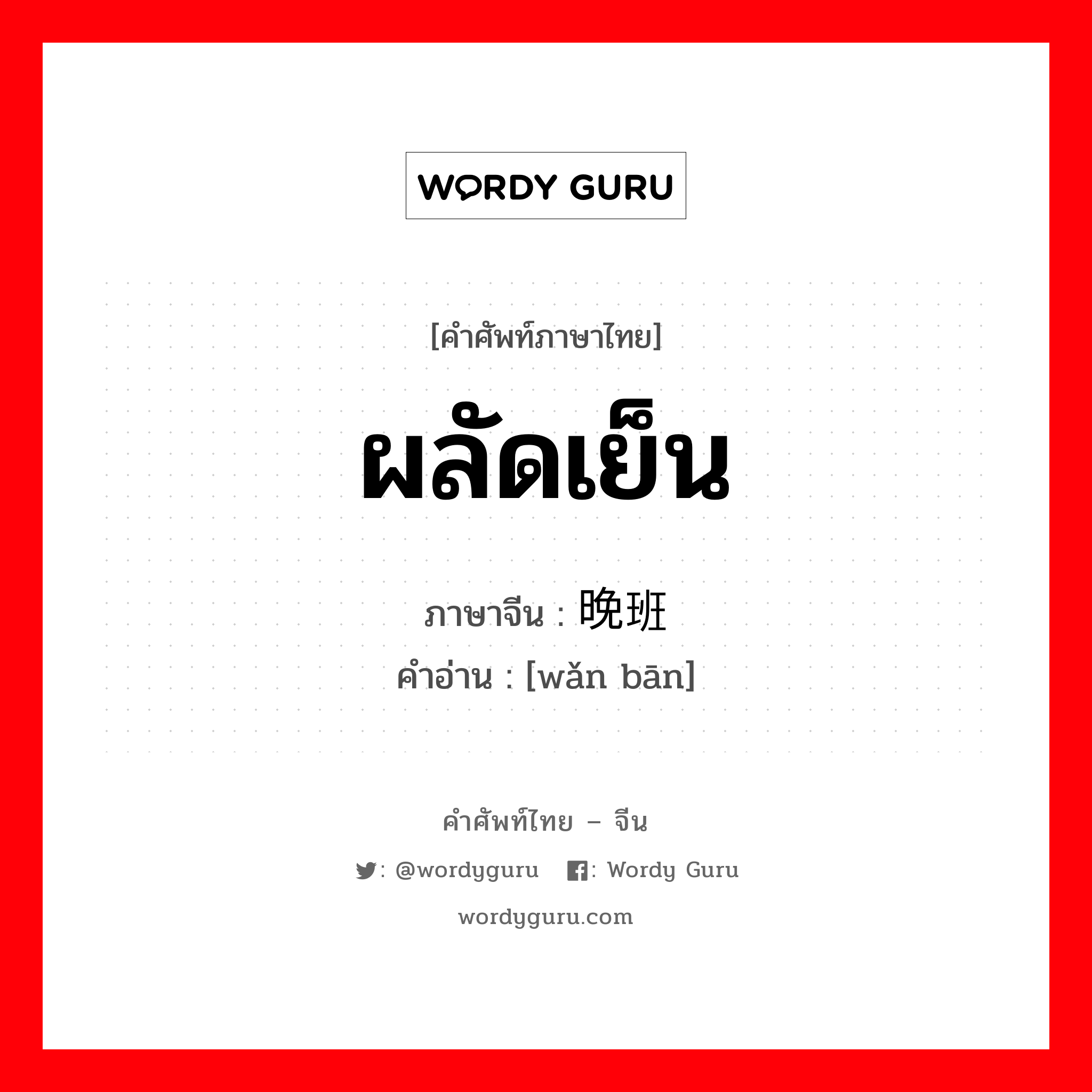 ผลัดเย็น ภาษาจีนคืออะไร, คำศัพท์ภาษาไทย - จีน ผลัดเย็น ภาษาจีน 晚班 คำอ่าน [wǎn bān]