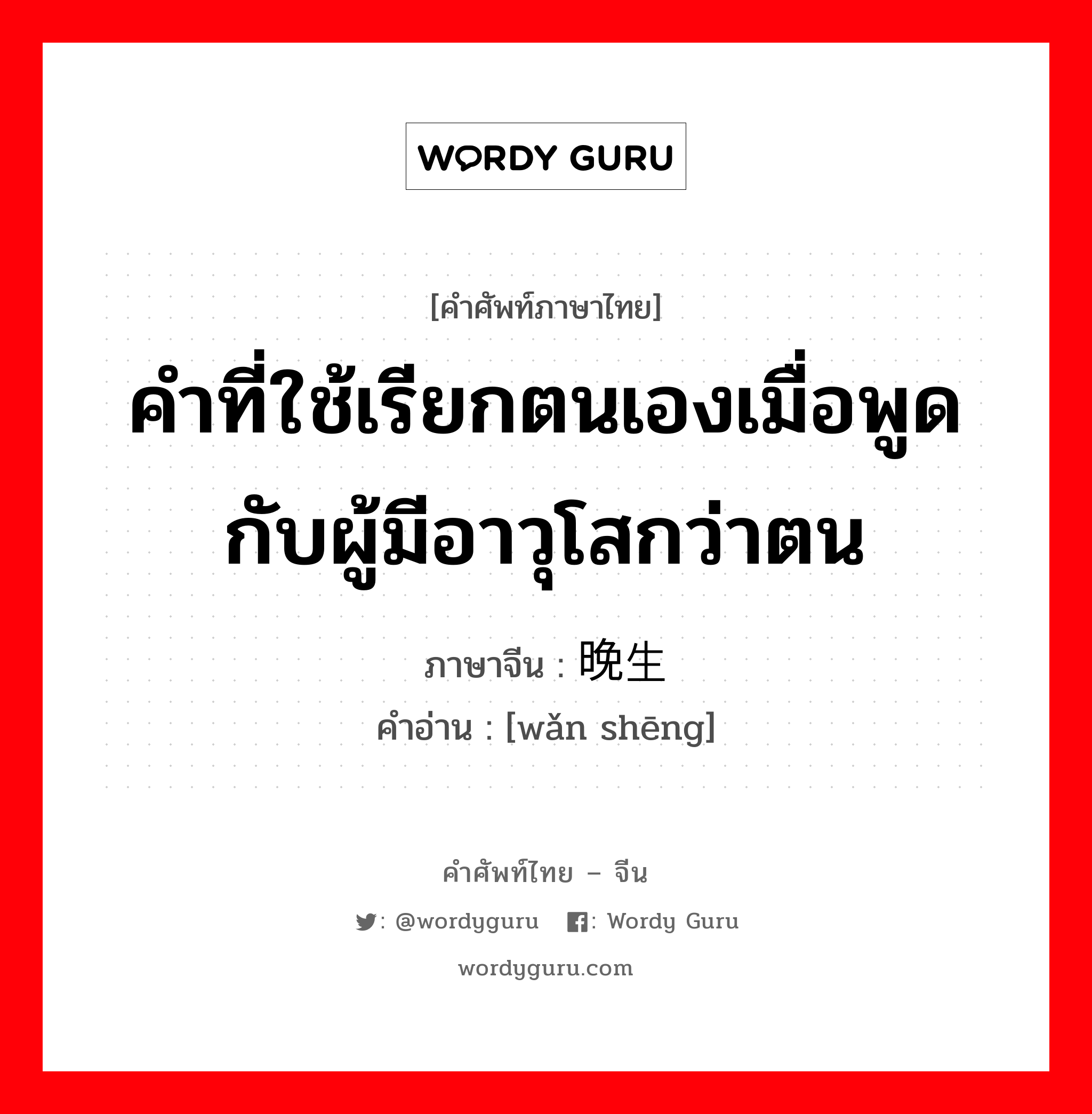 คำที่ใช้เรียกตนเองเมื่อพูดกับผู้มีอาวุโสกว่าตน ภาษาจีนคืออะไร, คำศัพท์ภาษาไทย - จีน คำที่ใช้เรียกตนเองเมื่อพูดกับผู้มีอาวุโสกว่าตน ภาษาจีน 晚生 คำอ่าน [wǎn shēng]