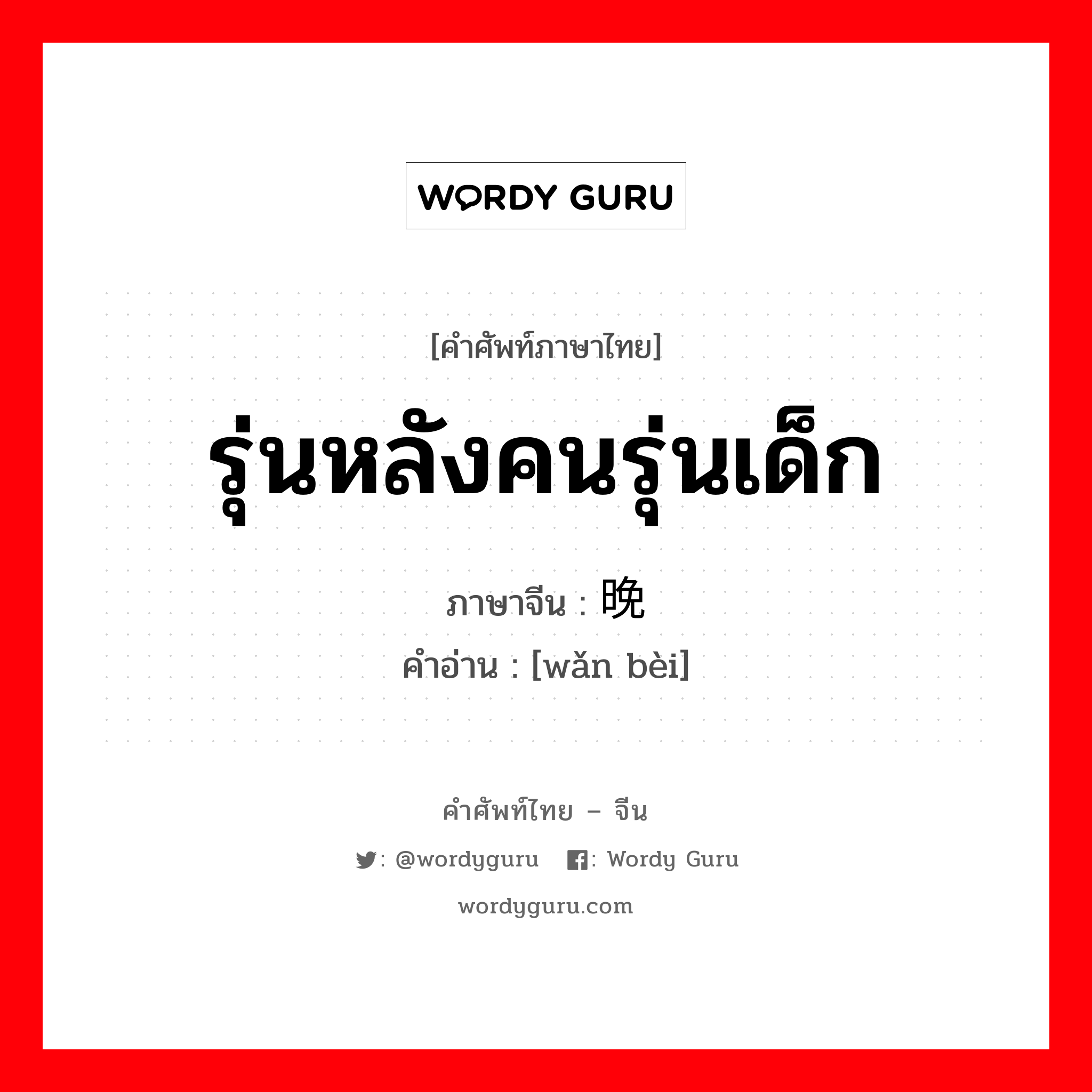 รุ่นหลังคนรุ่นเด็ก ภาษาจีนคืออะไร, คำศัพท์ภาษาไทย - จีน รุ่นหลังคนรุ่นเด็ก ภาษาจีน 晚辈 คำอ่าน [wǎn bèi]