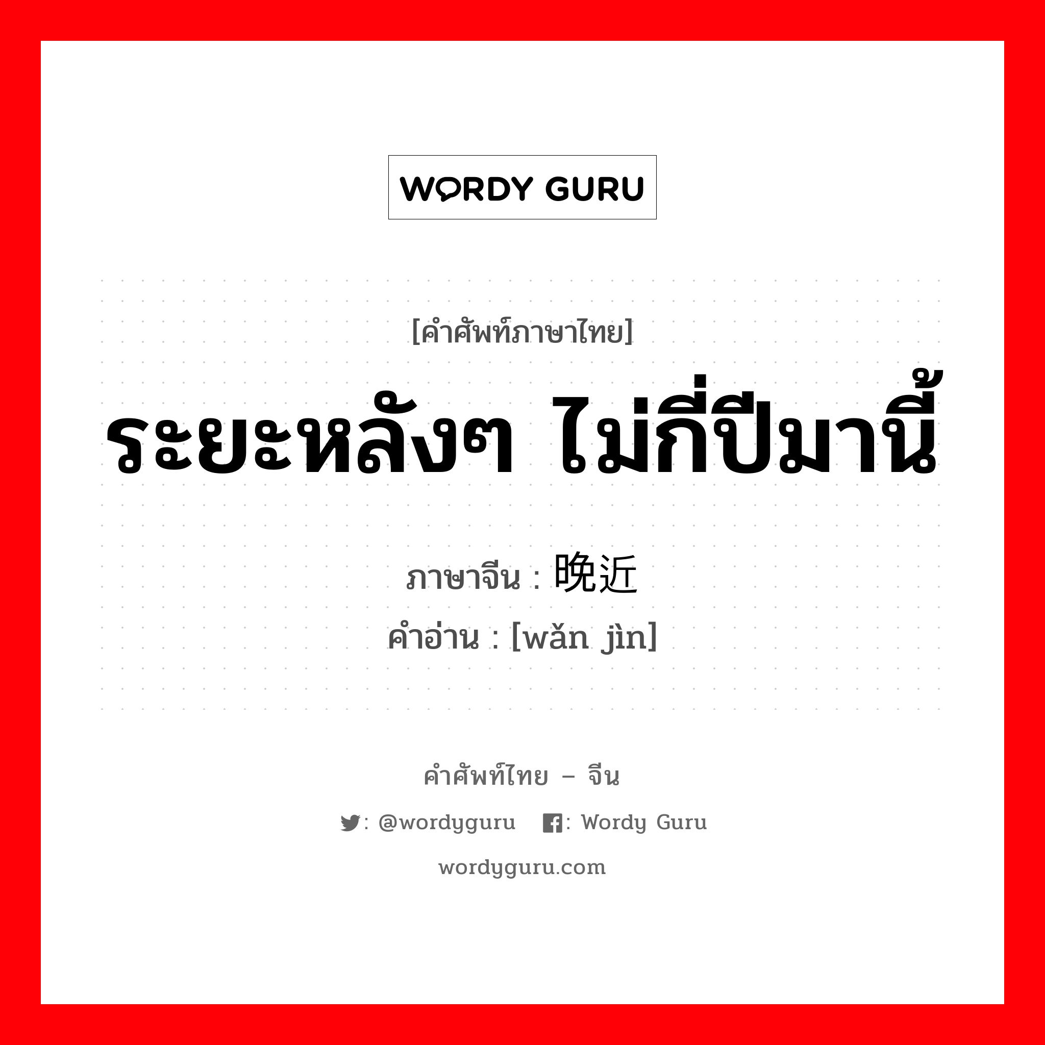 ระยะหลังๆ ไม่กี่ปีมานี้ ภาษาจีนคืออะไร, คำศัพท์ภาษาไทย - จีน ระยะหลังๆ ไม่กี่ปีมานี้ ภาษาจีน 晚近 คำอ่าน [wǎn jìn]