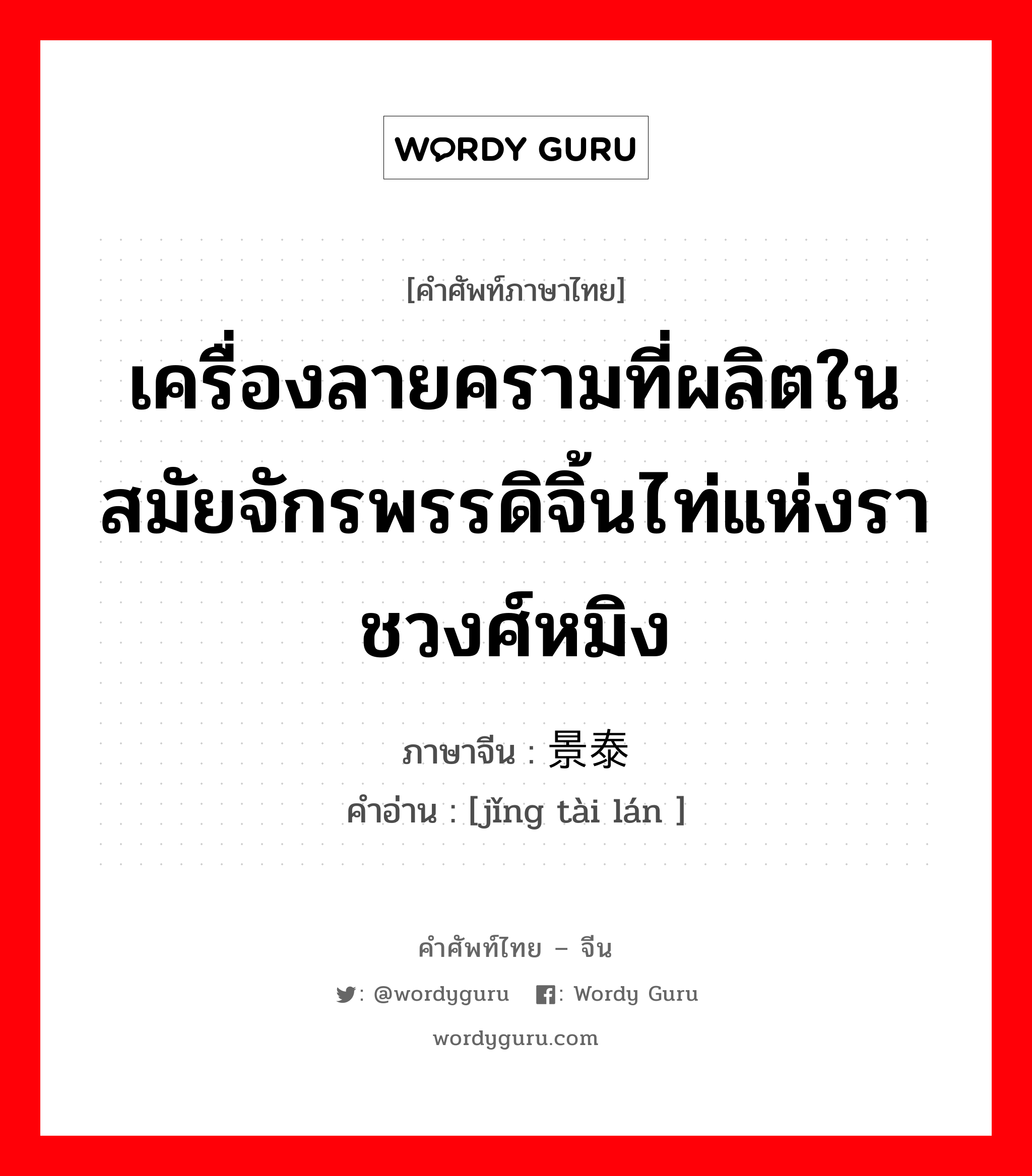 เครื่องลายครามที่ผลิตในสมัยจักรพรรดิจิ้นไท่แห่งราชวงศ์หมิง ภาษาจีนคืออะไร, คำศัพท์ภาษาไทย - จีน เครื่องลายครามที่ผลิตในสมัยจักรพรรดิจิ้นไท่แห่งราชวงศ์หมิง ภาษาจีน 景泰蓝 คำอ่าน [jǐng tài lán ]