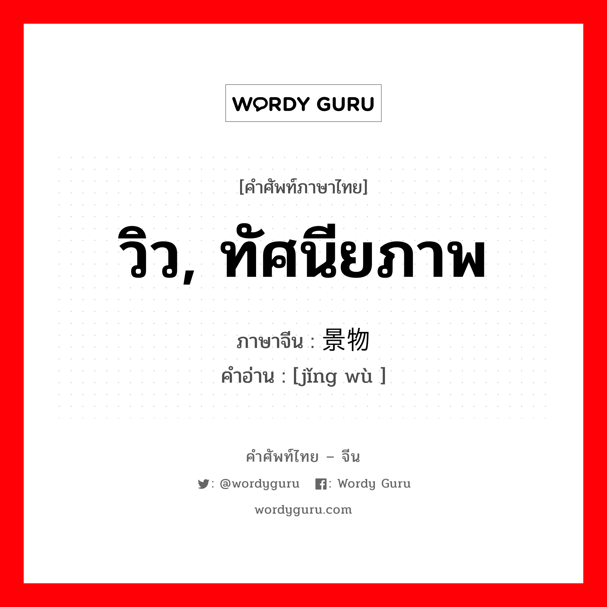 วิว, ทัศนียภาพ ภาษาจีนคืออะไร, คำศัพท์ภาษาไทย - จีน วิว, ทัศนียภาพ ภาษาจีน 景物 คำอ่าน [jǐng wù ]