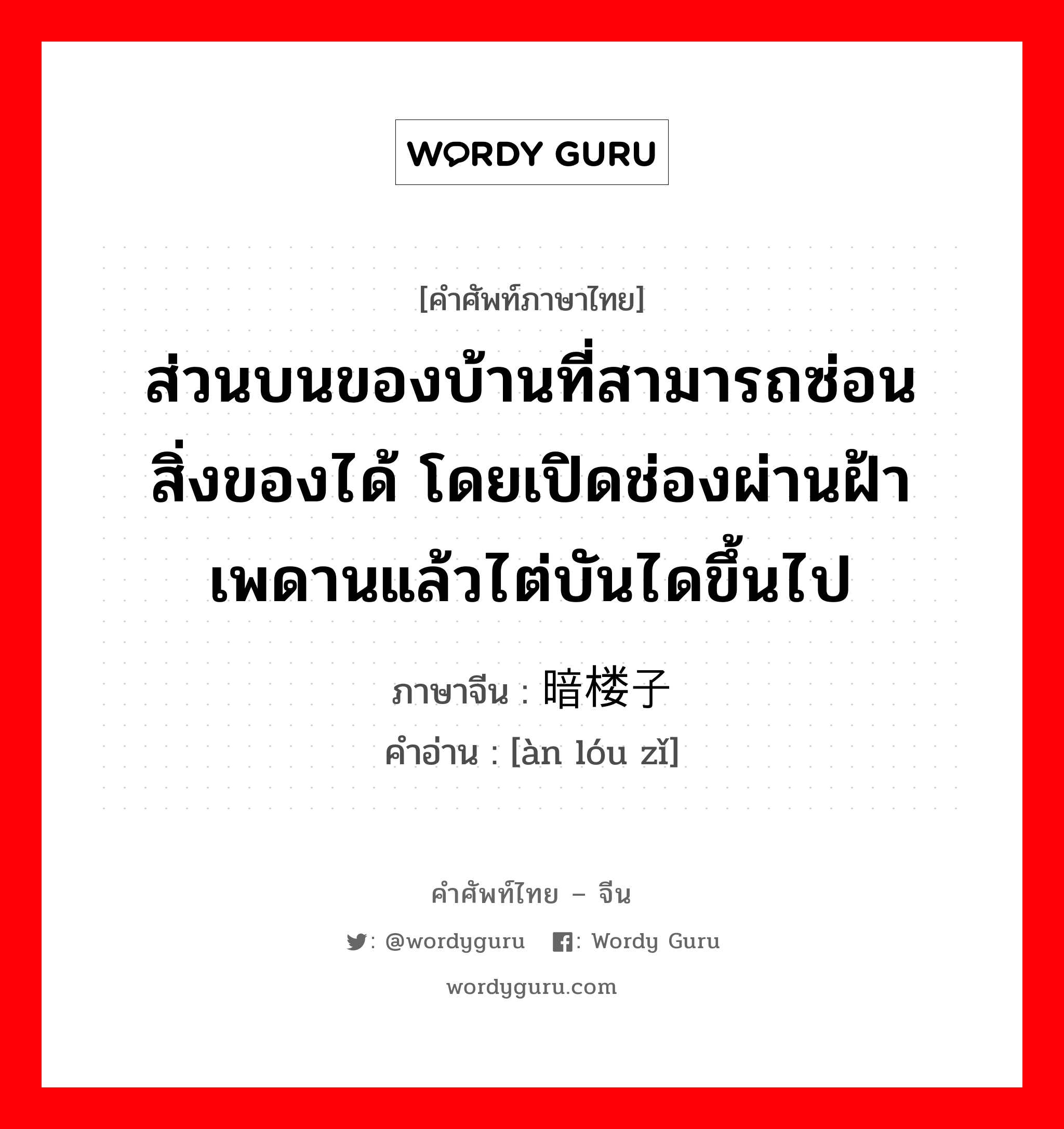 ส่วนบนของบ้านที่สามารถซ่อนสิ่งของได้ โดยเปิดช่องผ่านฝ้าเพดานแล้วไต่บันไดขึ้นไป ภาษาจีนคืออะไร, คำศัพท์ภาษาไทย - จีน ส่วนบนของบ้านที่สามารถซ่อนสิ่งของได้ โดยเปิดช่องผ่านฝ้าเพดานแล้วไต่บันไดขึ้นไป ภาษาจีน 暗楼子 คำอ่าน [àn lóu zǐ]