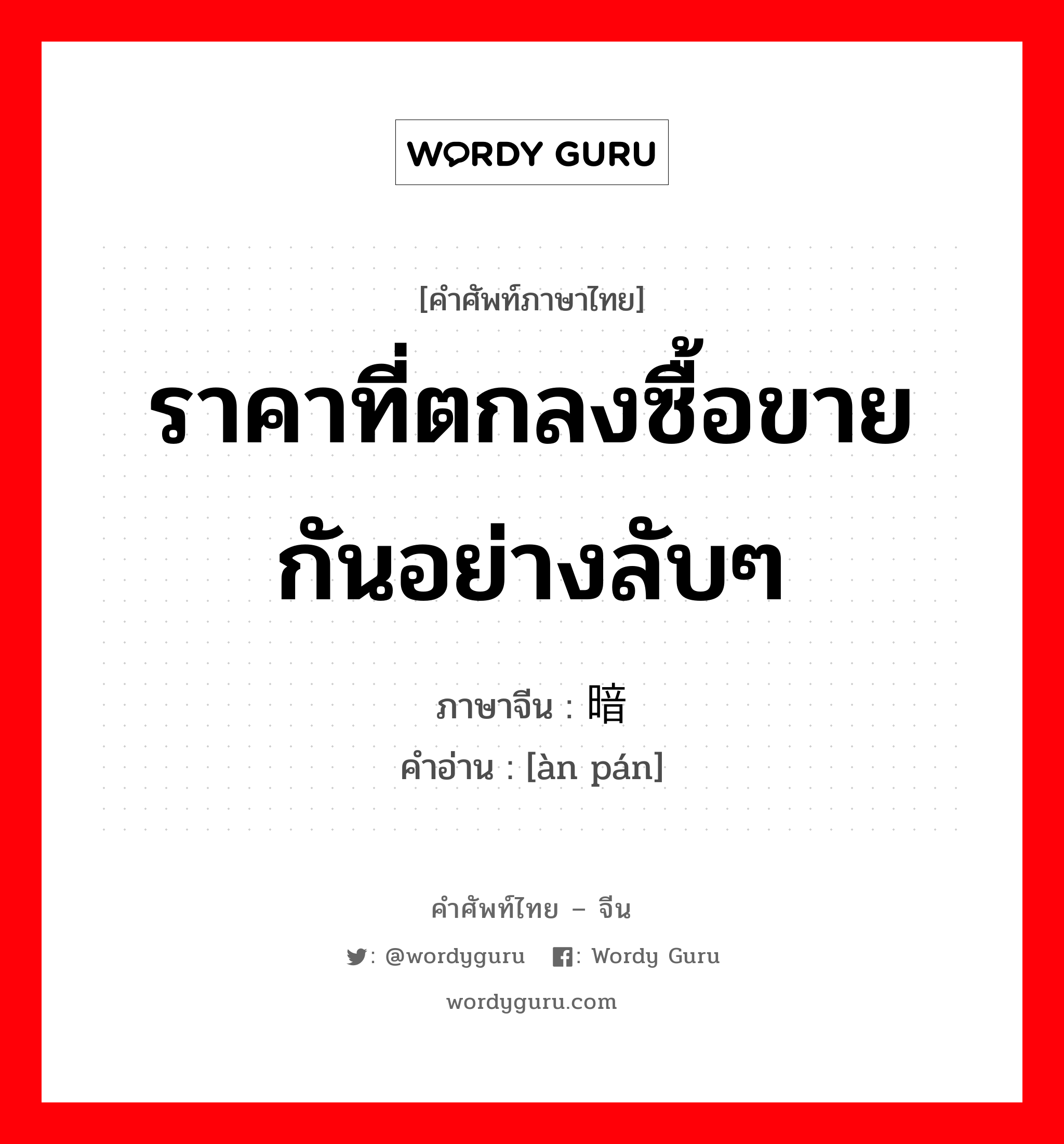 ราคาที่ตกลงซื้อขายกันอย่างลับๆ ภาษาจีนคืออะไร, คำศัพท์ภาษาไทย - จีน ราคาที่ตกลงซื้อขายกันอย่างลับๆ ภาษาจีน 暗盘 คำอ่าน [àn pán]