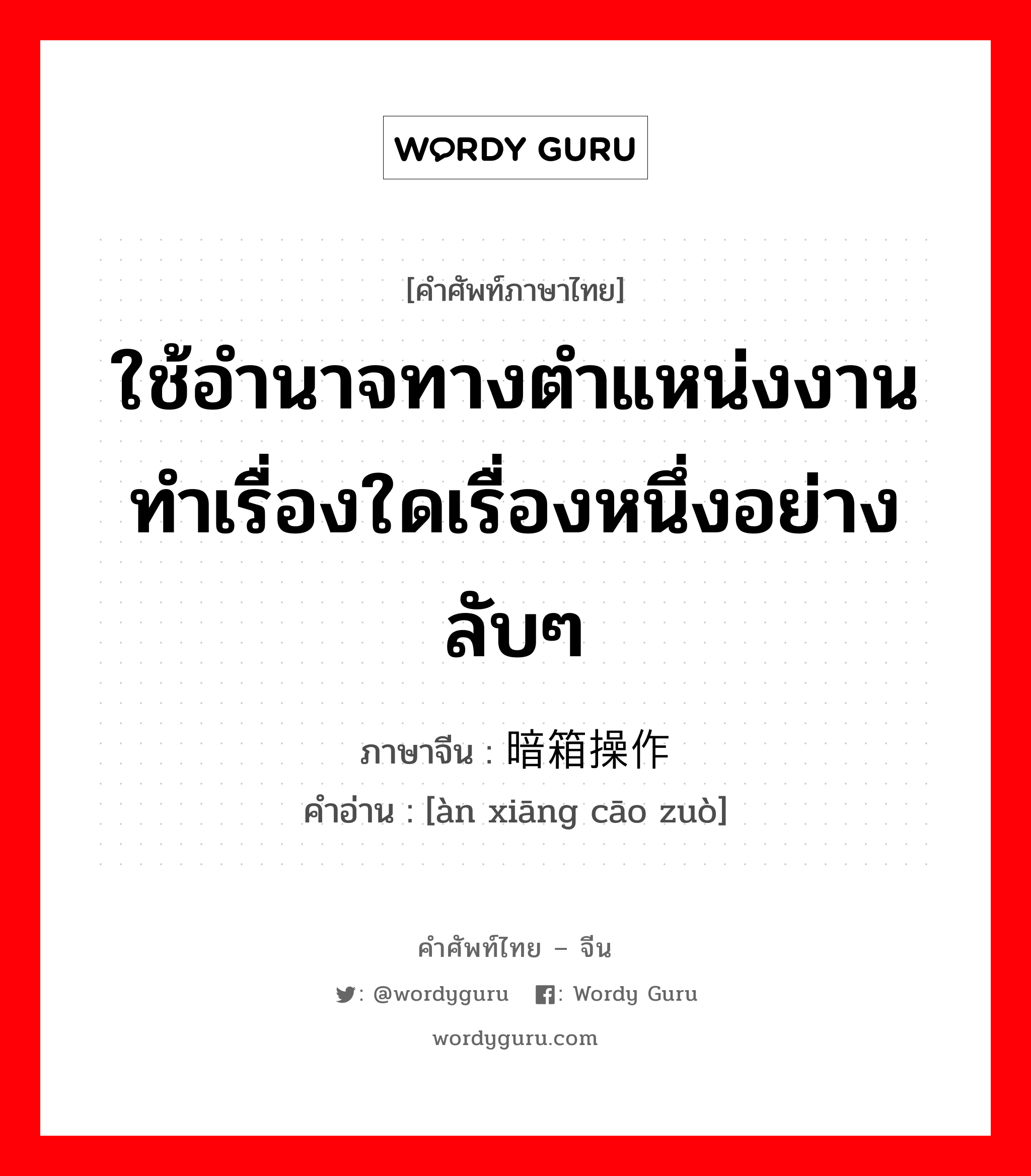 ใช้อำนาจทางตำแหน่งงานทำเรื่องใดเรื่องหนึ่งอย่างลับๆ ภาษาจีนคืออะไร, คำศัพท์ภาษาไทย - จีน ใช้อำนาจทางตำแหน่งงานทำเรื่องใดเรื่องหนึ่งอย่างลับๆ ภาษาจีน 暗箱操作 คำอ่าน [àn xiāng cāo zuò]