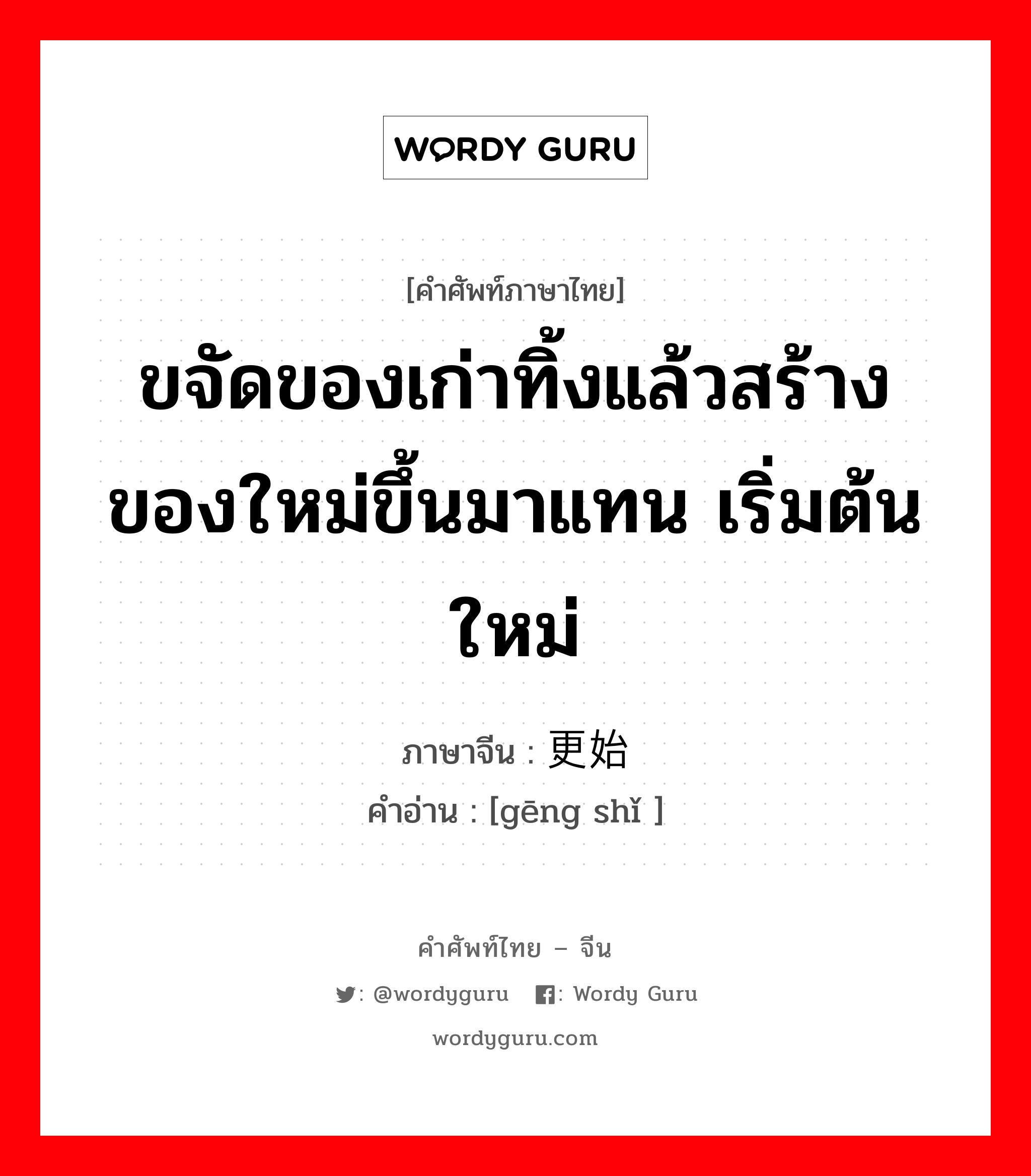 ขจัดของเก่าทิ้งแล้วสร้างของใหม่ขึ้นมาแทน เริ่มต้นใหม่ ภาษาจีนคืออะไร, คำศัพท์ภาษาไทย - จีน ขจัดของเก่าทิ้งแล้วสร้างของใหม่ขึ้นมาแทน เริ่มต้นใหม่ ภาษาจีน 更始 คำอ่าน [gēng shǐ ]